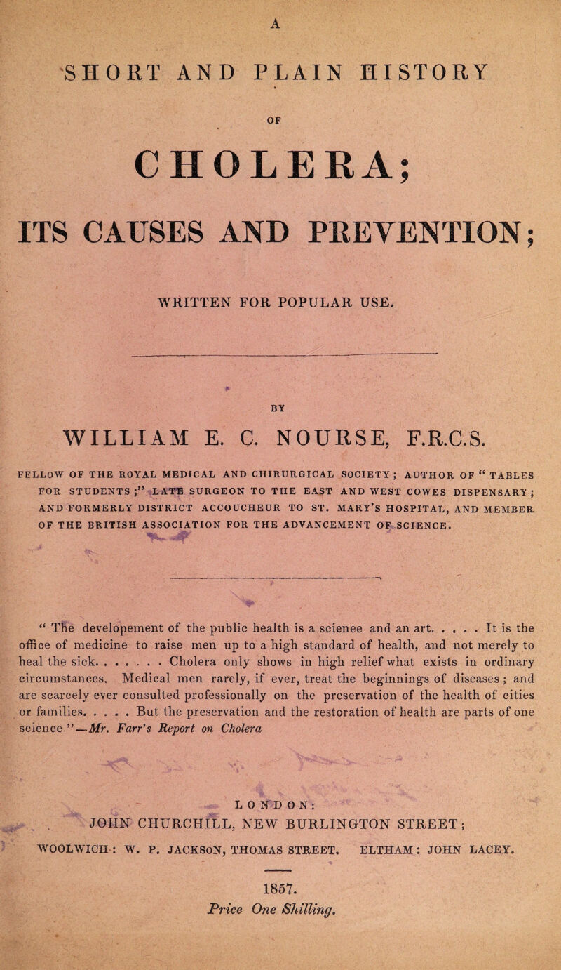 SHORT AND PLAIN HISTORY OF CHOLERA; ITS CAUSES AND PRETENTION; WRITTEN FOR POPULAR USE. BY WILLIAM E. C. NOURSE, F.R.C.S. FELLOW OF THE ROYAL MEDICAL AND CHIRURGICAL SOCIETY; AUTHOR OF “ TABLES FOR STUDENTS j” LATE SURGEON TO THE EAST AND WEST COWES DISPENSARY ; AND FORMERLY DISTRICT ACCOUCHEUR TO ST. MARY’S HOSPITAL, AND MEMBER OF THE BRITISH ASSOCIATION FOR THE ADVANCEMENT OF SCIENCE. “ The developement of the public health is a scienee and an art.It is the office of medicine to raise men up to a high standard of health, and not merely to heal the sick.Cholera only shows in high relief what exists in ordinary circumstances. Medical men rarely, if ever, treat the beginnings of diseases ; and are scarcely ever consulted professionally on the preservation of the health of cities or families.But the preservation and the restoration of health are parts of one science ”—Mr. Farr’s Report on Cholera LONDON: JOHN CHURCHILL, NEW BURLINGTON STREET; WOOLWICH-: W. P. JACKSON, THOMAS STREET. ELTHAM : JOHN LACEY. 1857. Price One Shilling.