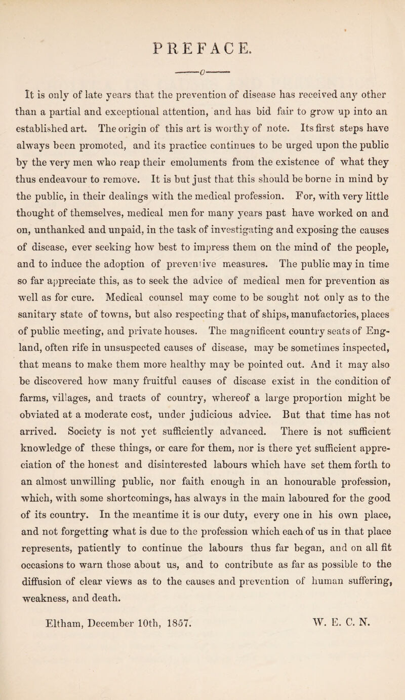 PREFACE. —0— It is only of late years that the prevention of disease has received any other than a partial and exceptional attention, and has bid fair to grow up into an established art. The origin of this art is worthy of note. Its first steps have always been promoted, and its practice continues to be urged upon the public by the very men who reap their emoluments from the existence of what they thus endeavour to remove. It is but just that this should be borne in mind by the public, in their dealings with the medical profession. For, with very little thought of themselves, medical men for many years past have worked on and on, unthanked and unpaid, in the task of investigating and exposing the causes of disease, ever seeking how best to impress them on the mind of the people, and to induce the adoption of preventive measures. The public may in time so far appreciate this, as to seek the advice of medical men for prevention as well as for cure. Medical counsel may come to be sought not only as to the sanitary state of towns, but also respecting that of ships, manufactories, places of public meeting, and private houses. The magnificent country seats of Eng¬ land, often rife in unsuspected causes of disease, may be sometimes inspected, that means to make them more healthy may be pointed out. And it may also be discovered how many fruitful causes of disease exist in the condition of farms, villages, and tracts of country, whereof a large proportion might be obviated at a moderate cost, under judicious advice. But that time has not arrived. Society is not yet sufficiently advanced. There is not sufficient knowledge of these things, or care for them, nor is there yet sufficient appre¬ ciation of the honest and disinterested labours which have set them forth to an almost unwilling public, nor faith enough in an honourable profession, which, with some shortcomings, has always in the main laboured for the good of its country. In the meantime it is our duty, every one in his own place, and not forgetting what is due to the profession which each of us in that place represents, patiently to continue the labours thus far began, and on all fit occasions to warn those about us, and to contribute as far as possible to the diffusion of clear views as to the causes and prevention of human suffering, weakness, and death. Eltham, December 10th, 1857. W. E. C. N.