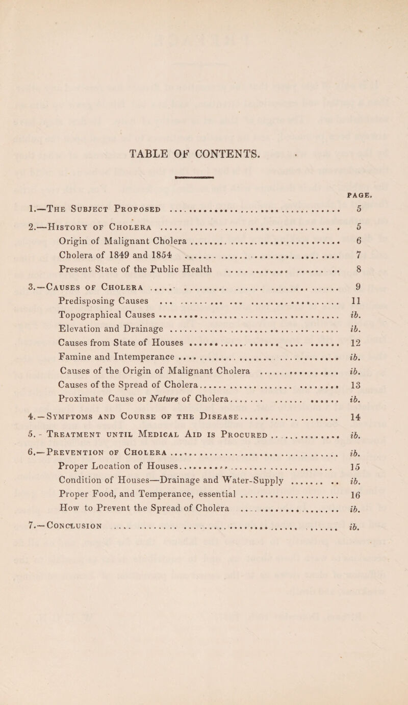 TABLE OF CONTENTS, PAGE 1. —The Subject Proposed ..... 5 2. —-History of Cholera ... 5 Origin of Malignant Cholera ....,,... 6 Cholera of 1849 and 1854 .. .. 7 Present State of the Public Health ............. .. 8 3. — Causes of Cholera . .. ... 9 Predisposing Causes .. ... 11 Topographical Causes... ib. Elevation and Drainage .... ib. Causes from State of Houses .. ,,.. ...... 12 Famine and Intemperance...... ib. Causes of the Origin of Malignant Cholera .. ib. Causes of the Spread of Cholera... 13 Proximate Cause or Nature of Cholera.. ib. 4. — Symptoms and Course of the Disease.... 14 5. - Treatment until Medical Aid is Procured ... ib. 6. —Prevention of Cholera...,... ib. Proper Location of Houses...... ] 5 Condition of Houses—Drainage and Water-Supply ... ib. Proper Food, and Temperance, essential. 16 How to Prevent the Spread of Cholera ..... ib. 7. — Conclusion ..... . ib.