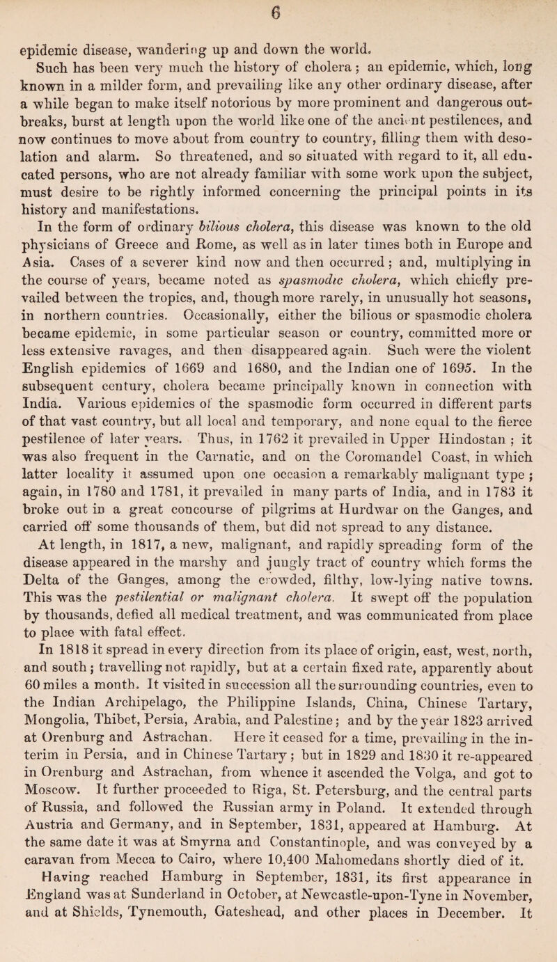 epidemic disease, wandering up and down the world. Such has been very much the history of cholera ; an epidemic, which, long known in a milder form, and prevailing like any other ordinary disease, after a while began to make itself notorious by more prominent and dangerous out¬ breaks, burst at length upon the world like one of the ancient pestilences, and now continues to move about from country to country, filling them with deso¬ lation and alarm. So threatened, and so situated with regard to it, all edu¬ cated persons, who are not already familiar with some work upon the subject, must desire to be rightly informed concerning the principal points in its history and manifestations. In the form of ordinary bilious cholera, this disease was known to the old physicians of Greece and Rome, as well as in later times both in Europe and Asia. Cases of a severer kind now and then occurred; and, multiplying in the course of years, became noted as spasmodic cholera, which chiefly pre¬ vailed between the tropics, and, though more rarely, in unusually hot seasons, in northern countries. Occasionally, either the bilious or spasmodic cholera became epidemic, in some particular season or country, committed more or less extensive ravages, and then disappeared again. Such were the violent English epidemics of 1669 and 1680, and the Indian one of 1695. In the subsequent century, cholera became principally known in connection with India. Various epidemics of the spasmodic form occurred in different parts of that vast country, but all local and temporary, and none equal to the fierce pestilence of later years. Thus, in 1762 it prevailed in Upper Hindostan ; it was also frequent in the Carnatic, and on the Coromandel Coast, in which latter locality it assumed upon one occasion a remarkably malignant type ; again, in 1780 and 1781, it prevailed in many parts of India, and in 1783 it broke out in a great concourse of pilgrims at Hurdwar on the Ganges, and carried off some thousands of them, but did not spread to any distance. At length, in 1817, a new, malignant, and rapidly spreading form of the disease appeared in the marshy and jungly tract of country which forms the Delta of the Ganges, among the crowded, filthy, low-lying native towns. This was the pestilential or malignant cholera. It swept off the population by thousands, defied all medical treatment, and was communicated from place to place with fatal effect. In 1818 it spread in every direction from its place of origin, east, west, north, and south; travelling not rapidly, but at a certain fixed rate, apparently about 60 miles a month. It visited in succession all the surrounding countries, even to the Indian Archipelago, the Philippine Islands, China, Chinese Tartary, Mongolia, Thibet, Persia, Arabia, and Palestine; and by the year 1823 arrived at Orenburg and Astrachan. Here it ceased for a time, prevailing in the in¬ terim in Persia, and in Chinese Tartary ; but in 1829 and 1830 it re-appeared in Orenburg and Astrachan, from whence it ascended the Volga, and got to Moscow. It further proceeded to Riga, St. Petersburg, and the central parts of Russia, and followed the Russian army in Poland. It extended through Austria and Germany, and in September, 1831, appeared at Hamburg. At the same date it was at Smyrna and Constantinople, and was conveyed by a caravan from Mecca to Cairo, where 10,400 Mahomedans shortly died of it. Having reached Hamburg in September, 1831, its first appearance in England was at Sunderland in October, at Newcastle-upon-Tyne in November, and at Shields, Tynemouth, Gateshead, and other places in December. It