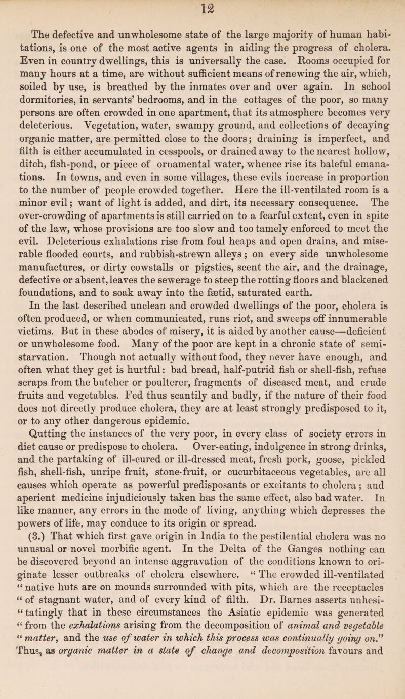 The defective and unwholesome state of the large majority of human habi¬ tations, is one of the most active agents in aiding the progress of cholera. Even in country dwellings, this is universally the case. Rooms occupied for many hours at a time, are without sufficient means of renewing the air, which, soiled by use, is breathed by the inmates over and over again. In school dormitories, in servants’ bedrooms, and in the cottages of the poor, so many persons are often crowded in one apartment, that its atmosphere becomes very deleterious. Vegetation, water, swampy ground, and collections of decaying organic matter, are permitted close to the doors; draining is imperfect, and filth is either accumulated in cesspools, or drained away to the nearest hollow, ditch, fish-pond, or piece of ornamental water, whence rise its baleful emana¬ tions. In towns, and even in some villages, these evils increase in proportion to the number of people crowded together. Here the ill-ventilated room is a minor evil; want of light is added, and dirt, its necessary consequence. The over-crowding of apartments is still carried on to a fearful extent, even in spite of the law, whose provisions are too slow and too tamely enforced to meet the evil. Deleterious exhalations rise from foul heaps and open drains, and mise¬ rable flooded courts, and rubbish-strewn alleys ; on every side unwholesome manufactures, or dirty cowstalls or pigsties, scent the air, and the drainage, defective or absent,leaves the sewerage to steep the rotting floors and blackened foundations, and to soak away into the fsetid, saturated earth. In the last described unclean and crowded dwellings of the poor, cholera is often produced, or when communicated, runs riot, and sweeps off innumerable victims. But in these abodes of misery, it is aided by another cause—deficient or unwholesome food. Many of the poor are kept in a chronic state of semi¬ starvation. Though not actually without food, they never have enough, and often what they get is hurtful: bad bread, half-putrid fish or shell-fish, refuse scraps from the butcher or poulterer, fragments of diseased meat, and crude fruits and vegetables. Fed thus scantily and badly, if the nature of their food does not directly produce cholera, they are at least strongly predisposed to it, or to any other dangerous epidemic. Qutting the instances of the very poor, in every class of society errors in diet cause or predispose to cholera. Over-eating, indulgence in strong drinks, and the partaking of ill-cured or ill-dressed meat, fresh pork, goose, pickled fish, shell-fish, unripe fruit, stone-fruit, or cucurbitaceous vegetables, are all causes which operate as powerful predisposants or excitants to cholera ; and aperient medicine injudiciously taken has the same effect, also bad water. In like manner, any errors in the mode of living, anything which depresses the powers of life, may conduce to its origin or spread. (3.) That which first gave origin in India to the pestilential cholera was no unusual or novel morbific agent. In the Delta of the Ganges nothing can be discovered beyond an intense aggravation of the conditions known to ori¬ ginate lesser outbreaks of cholera elsewhere. “ The crowded ill-ventilated “ native huts are on mounds surrounded with pits, which are the receptacles 44 of stagnant water, and of every kind of filth. Dr. Barnes asserts unhesi- “ tatingly that in these circumstances the Asiatic epidemic was generated 41 from the exhalations arising from the decomposition of animal and vegetable 44 matter, and the use of water in which this process was continually going on.” Thus, as organic matter in a state of change and decomposition favours and