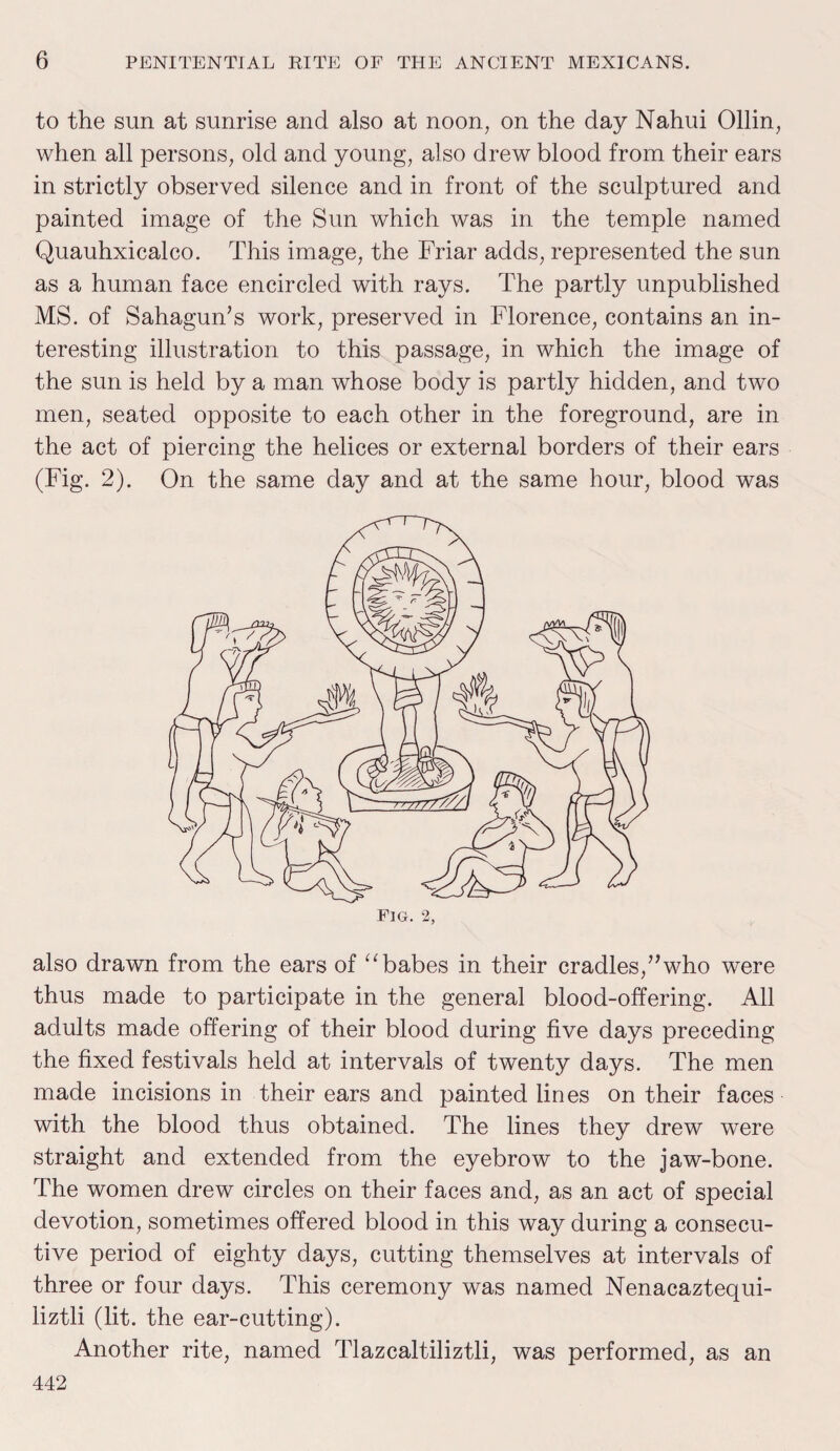 to the sun at sunrise and also at noon, on the day Nahui Ollin, when all persons, old and young, also drew blood from their ears in strictly observed silence and in front of the sculptured and painted image of the Sun which was in the temple named Quauhxicalco. This image, the Friar adds, represented the sun as a human face encircled with rays. The partly unpublished MS. of SahaguiTs work, preserved in Florence, contains an in¬ teresting illustration to this passage, in which the image of the sun is held by a man whose body is partly hidden, and two men, seated opposite to each other in the foreground, are in the act of piercing the helices or external borders of their ears (Fig. 2). On the same day and at the same hour, blood was also drawn from the ears of “babes in their cradles,”who were thus made to participate in the general blood-offering. All adults made offering of their blood during five days preceding the fixed festivals held at intervals of twenty days. The men made incisions in their ears and painted lines on their faces with the blood thus obtained. The lines they drew were straight and extended from the eyebrow to the jaw-bone. The women drew circles on their faces and, as an act of special devotion, sometimes offered blood in this way during a consecu¬ tive period of eighty days, cutting themselves at intervals of three or four days. This ceremony was named Nenacaztequi- liztli (lit. the ear-cutting). Another rite, named Tlazcaltiliztli, was performed, as an