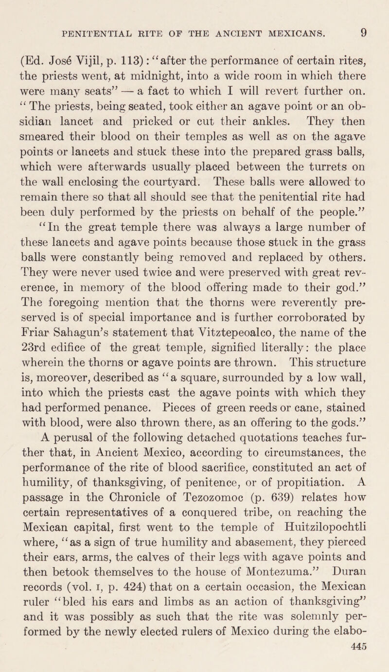 (Ed. Jose Vijil, p. 113): “after the performance of certain rites, the priests went, at midnight, into a wide room in which there were many seats” — a fact to which I will revert further on. “ The priests, being seated, took either an agave point or an ob¬ sidian lancet and pricked or cut their ankles. They then smeared their blood on their temples as well as on the agave points or lancets and stuck these into the prepared grass balls, which were afterwards usually placed between the turrets on the wall enclosing the courtyard. These balls were allowed to remain there so that all should see that the penitential rite had been duly performed by the priests on behalf of the people.” “In the great temple there was always a large number of these lancets and agave points because those stuck in the grass balls were constantly being removed and replaced by others. They were never used twice and were preserved with great rev¬ erence, in memory of the blood offering made to their god.” The foregoing mention that the thorns were reverently pre¬ served is of special importance and is further corroborated by Friar Sahagun’s statement that Vitztepeoalco, the name of the 23rd edifice of the great temple, signified literally: the place wherein the thorns or agave points are thrown. This structure is, moreover, described as “a square, surrounded by a low wall, into which the priests cast the agave points with which they had performed penance. Pieces of green reeds or cane, stained with blood, were also thrown there, as an offering to the gods.” A perusal of the following detached quotations teaches fur¬ ther that, in Ancient Mexico, according to circumstances, the performance of the rite of blood sacrifice, constituted an act of humility, of thanksgiving, of penitence, or of propitiation. A passage in the Chronicle of Tezozomoc (p. 639) relates how certain representatives of a conquered tribe, on reaching the Mexican capital, first went to the temple of Huitzilopochtli where, “as a sign of true humility and abasement, they pierced their ears, arms, the calves of their legs with agave points and then betook themselves to the house of Montezuma.” Duran records (vol. i, p. 424) that on a certain occasion, the Mexican ruler “bled his ears and limbs as an action of thanksgiving” and it was possibly as such that the rite was solemnly per¬ formed by the newly elected rulers of Mexico during the elabo-