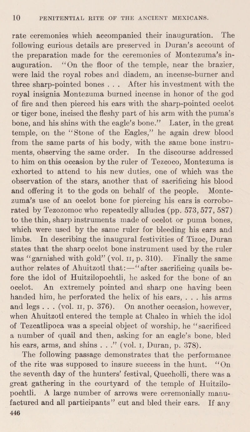 rate ceremonies which accompanied their inauguration. The following curious details are preserved in Duran’s account of the preparation made for the ceremonies of Montezuma’s in¬ auguration. “On the floor of the temple, near the brazier, were laid the royal robes and diadem, an incense-burner and three sharp-pointed bones . . . After his investment with the royal insignia Montezuma burned incense in honor of the god of fire and then pierced his ears with the sharp-pointed ocelot or tiger bone, incised the fleshy part of his arm with the puma’s bone, and his shins with the eagle’s bone.” Later, in the great temple, on the “Stone of the Eagles,” he again drew blood from the same parts of his body, with the same bone instru¬ ments, observing the same order. In the discourse addressed to him on this occasion by the ruler of Tezcoco, Montezuma is exhorted to attend to his new duties, one of which was the observation of the stars, another that of sacrificing his blood and offering it to the gods on behalf of the people. Monte¬ zuma’s use of an ocelot bone for piercing his ears is corrobo¬ rated by Tezozomoc who repeatedly alludes (pp. 573,577, 587) to the thin, sharp instruments made of ocelot or puma bones, which were used by the same ruler for bleeding his ears and limbs. In describing the inaugural festivities of Tizoc, Duran states that the sharp ocelot bone instrument used by the ruler was “garnished with gold” (vol. ii, p. 310). Finally the same author relates of Ahuitzotl that: — “after sacrificing quails be¬ fore the idol of Huitzilopochtli, he asked for the bone of an ocelot. An extremely pointed and sharp one having been handed him, he perforated the helix of his ears, . . . his arms and legs . . . (vol. ii, p. 376). On another occasion, however, when Ahuitzotl entered the temple at Chaleo in which the idol of Tezcatlipoca was a special object of worship, he “sacrificed a number of quail and then, asking for an eagle’s bone, bled his ears, arms, and shins . . .” (vol. i, Duran, p. 378). The following passage demonstrates that the performance of the rite was supposed to insure success in the hunt. “On the seventh da}' of the hunters’ festival, Quecholli, there was a great gathering in the courtyard of the temple of Huitzilo¬ pochtli. A large number of arrows were ceremonially manu¬ factured and all participants” cut and bled their ears. If any