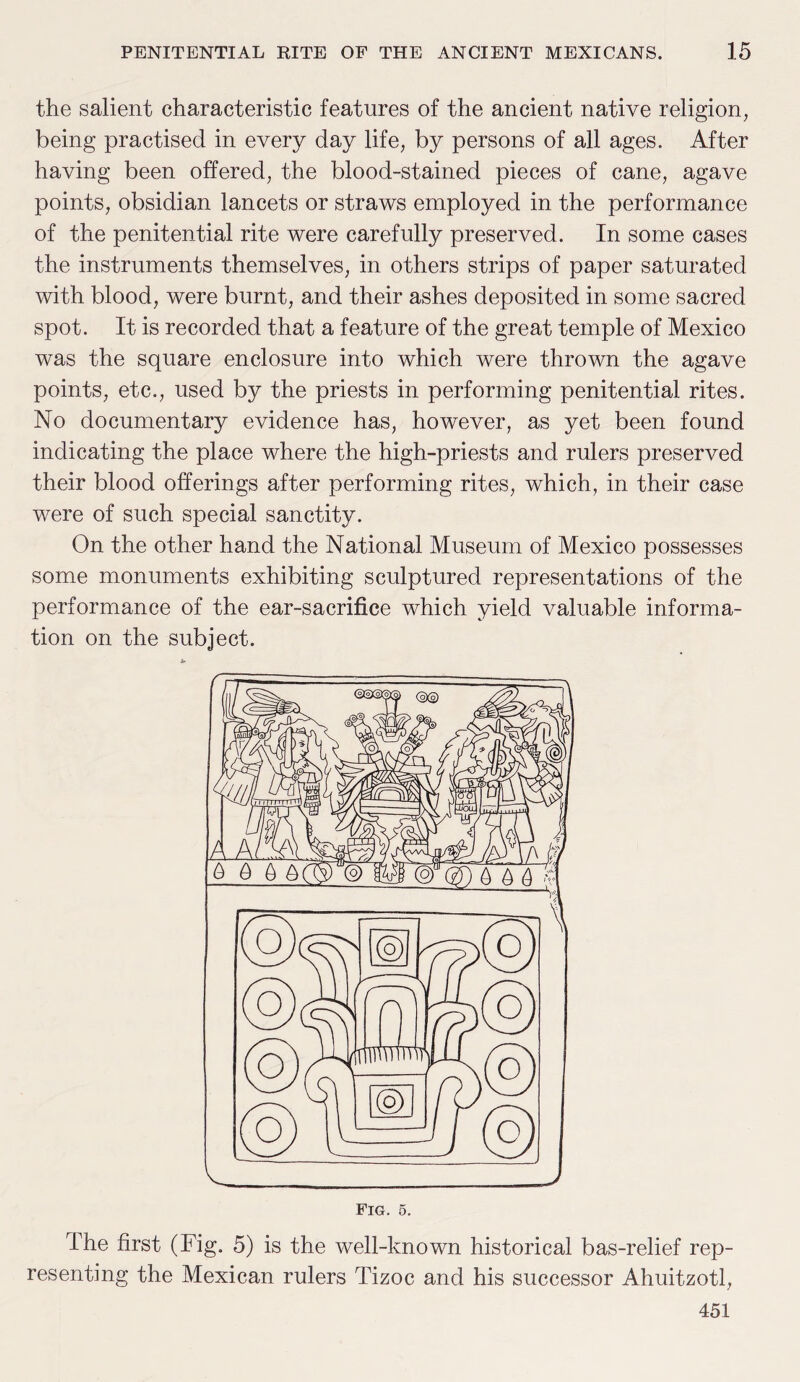 the salient characteristic features of the ancient native religion, being practised in every day life, by persons of all ages. After having been offered, the blood-stained pieces of cane, agave points, obsidian lancets or straws employed in the performance of the penitential rite were carefully preserved. In some cases the instruments themselves, in others strips of paper saturated with blood, were burnt, and their ashes deposited in some sacred spot. It is recorded that a feature of the great temple of Mexico was the square enclosure into which were thrown the agave points, etc., used by the priests in performing penitential rites. No documentary evidence has, however, as yet been found indicating the place where the high-priests and rulers preserved their blood offerings after performing rites, which, in their case were of such special sanctity. On the other hand the National Museum of Mexico possesses some monuments exhibiting sculptured representations of the performance of the ear-sacrifice which yield valuable informa¬ tion on the subject. The first (Fig. 5) is the well-known historical bas-relief rep¬ resenting the Mexican rulers Tizoc and his successor Ahuitzotl, 451