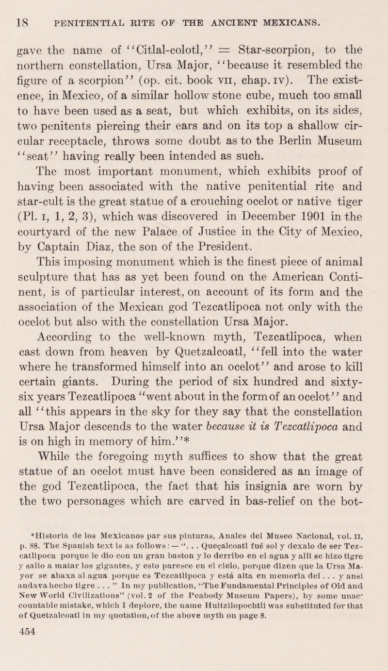 gave the name of “ Citlal-colotl/' = Star-scorpion, to the northern constellation, Ursa Major, “because it resembled the figure of a scorpion” (op. cit. book vn, chap.iv). The exist¬ ence, in Mexico, of a similar hollow stone cube, much too small to have been used as a seat, but which exhibits, on its sides, two penitents piercing their ears and on its top a shallow cir¬ cular receptacle, throws some doubt as to the Berlin Museum “seat” having really been intended as such. The most important monument, which exhibits proof of having been associated with the native penitential rite and star-cult is the great statue of a crouching ocelot or native tiger (PI. i, 1, 2, 3), which was discovered in December 1901 in the courtyard of the new Palace of Justice in the City of Mexico, by Captain Diaz, the son of the President. This imposing monument which is the finest piece of animal sculpture that has as yet been found on the American Conti¬ nent, is of particular interest, on account of its form and the association of the Mexican god Tezcatlipoca not only with the ocelot but also with the constellation Ursa Major. According to the well-known myth, Tezcatlipoca, when cast down from heaven by Quetzalcoatl, “fell into the water where he transformed himself into an ocelot” and arose to kill certain giants. During the period of six hundred and sixty- six years Tezcatlipoca “went about in the form of an ocelot” and all “this appears in the sky for they say that the constellation Ursa Major descends to the water because it is Tezcatlipoca and is on high in memory of him.”* While the foregoing myth suffices to show that the great statue of an ocelot must have been considered as an image of the god Tezcatlipoca, the fact that his insignia are worn by the two personages which are carved in bas-relief on the bot- *Historia de los Mexicanos par sus pinturas, Anales del Museo Nacional, vol. II, p. 88. The Spanish text is as follows: — Quegalcoatl fue sol y dexalo de ser Tez¬ catlipoca porque le dio con un gran haston y lo derribo en el agua y alli.se hizo tig-re y salio a matar los gigantes, y esto paresce en el cielo, porque dizen que la Ursa Ma¬ yor se abaxa al agua porque es Tezcatlipoca y esta alta en memoria del .. . y ansi andavahecho tigre ...” In my publication, “The Fundamental Principles of Old and New World Civilizations” (vol. 2 of the Peabody Museum Papers), by some unac countable mistake, which I deplore, the name Huitzilopochtli was substituted for that of Quetzalcoatl in my quotation, of the above myth on page 8. 454