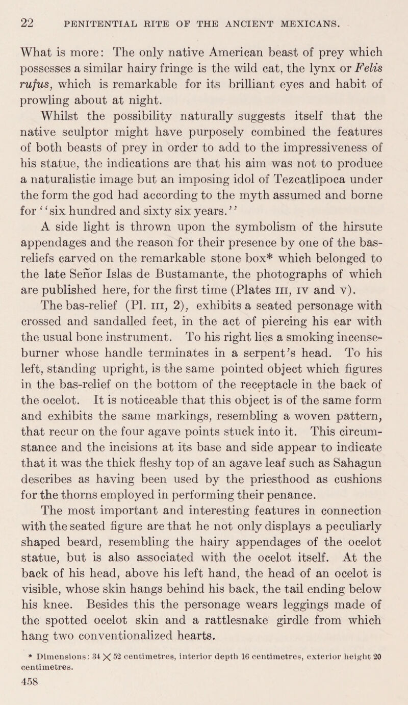 What is more: The only native American beast of prey which possesses a similar hairy fringe is the wild cat, the lynx or Felis rufus, which is remarkable for its brilliant eyes and habit of prowling about at night. Whilst the possibility naturally suggests itself that the native sculptor might have purposely combined the features of both beasts of prey in order to add to the impressiveness of his statue, the indications are that his aim was not to produce a naturalistic image but an imposing idol of Tezcatlipoca under the form the god had according to the myth assumed and borne for 11 six hundred and sixty six years.’’ A side light is thrown upon the symbolism of the hirsute appendages and the reason for their presence by one of the bas- reliefs carved on the remarkable stone box* which belonged to the late Senor Islas de Bustamante, the photographs of which are published here, for the first time (Plates hi, iv and v). The bas-relief (PI. hi, 2), exhibits a seated personage with crossed and sandalled feet, in the act of piercing his ear with the usual bone instrument. To his right lies a smoking incense- burner whose handle terminates in a serpent’s head. To his left, standing upright, is the same pointed object which figures in the bas-relief on the bottom of the receptacle in the back of the ocelot. It is noticeable that this object is of the same form and exhibits the same markings, resembling a woven pattern, that recur on the four agave points stuck into it. This circum¬ stance and the incisions at its base and side appear to indicate that it was the thick fleshy top of an agave leaf such as Sahagun describes as having been used by the priesthood as cushions for the thorns employed in performing their penance. The most important and interesting features in connection with the seated figure are that he not only displays a peculiarly shaped beard, resembling the hairy appendages of the ocelot statue, but is also associated with the ocelot itself. At the back of his head, above his left hand, the head of an ocelot is visible, whose skin hangs behind his back, the tail ending below his knee. Besides this the personage wears leggings made of the spotted ocelot skin and a rattlesnake girdle from which hang two conventionalized hearts. * Dimensions : 34 X 52 centimetres, interior depth 16 centimetres, exterior height 20 centimetres. 458
