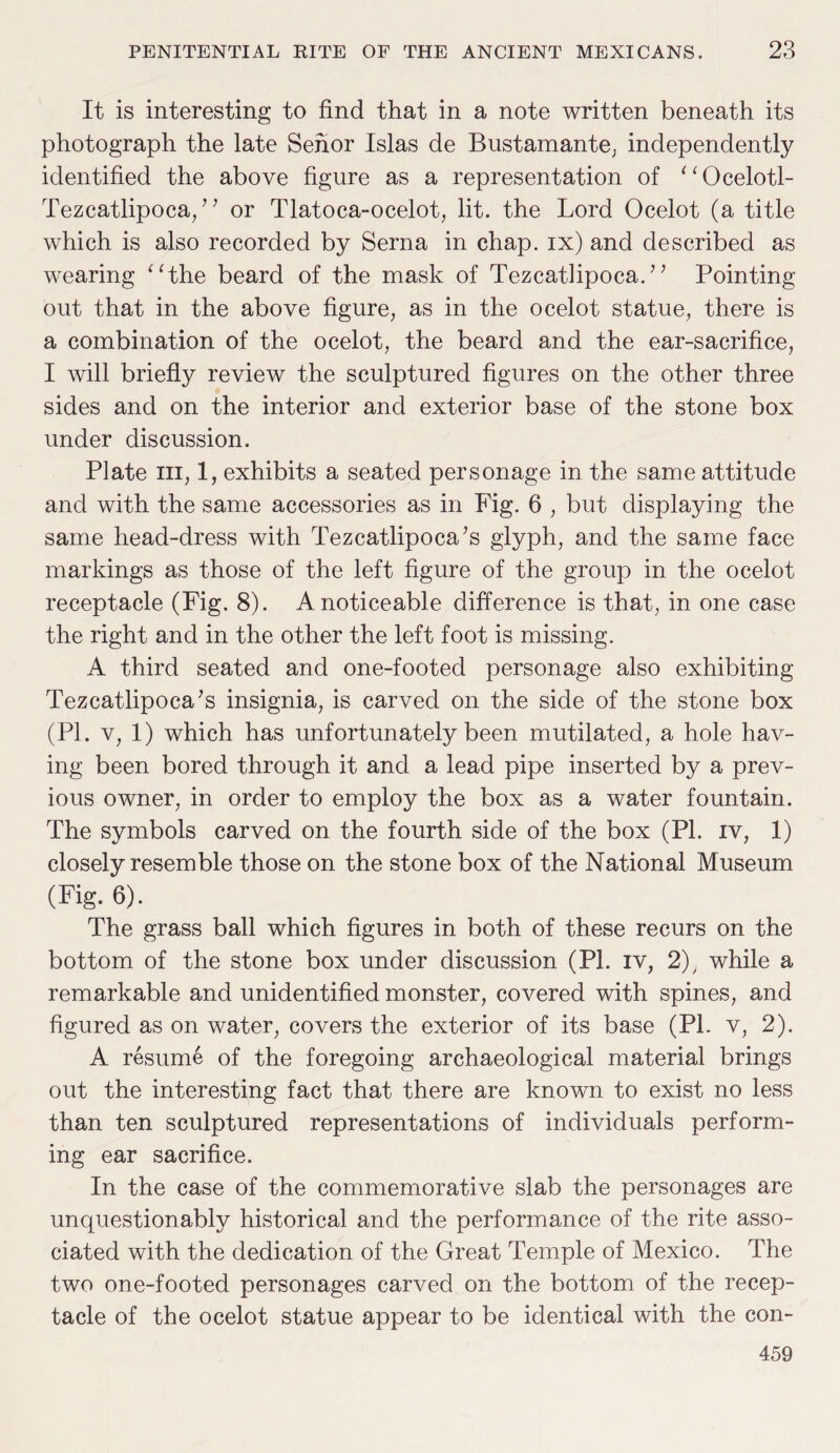 It is interesting to find that in a note written beneath its photograph the late Sehor Islas de Bustamante; independently identified the above figure as a representation of 1 1 Ocelotl- Tezcatlipoca, ” or Tlatoca-ocelot, lit. the Lord Ocelot (a title which is also recorded by Serna in chap, ix) and described as wearing “the beard of the mask of Tezcatlipoca.?’ Pointing out that in the above figure, as in the ocelot statue, there is a combination of the ocelot, the beard and the ear-sacrifice, I will briefly review the sculptured figures on the other three sides and on the interior and exterior base of the stone box under discussion. Plate hi, 1, exhibits a seated personage in the same attitude and with the same accessories as in Fig. 6 , but displaying the same head-dress with Tezcatlipoca’s glyph, and the same face markings as those of the left figure of the group in the ocelot receptacle (Fig. 8). A noticeable difference is that, in one case the right and in the other the left foot is missing. A third seated and one-footed personage also exhibiting Tezcatlipoca’s insignia, is carved on the side of the stone box (PI. v, 1) which has unfortunately been mutilated, a hole hav¬ ing been bored through it and a lead pipe inserted by a prev¬ ious owner, in order to employ the box as a water fountain. The symbols carved on the fourth side of the box (PL iv, 1) closely resemble those on the stone box of the National Museum (Fig. 6). The grass ball which figures in both of these recurs on the bottom of the stone box under discussion (PI. iv, 2); while a remarkable and unidentified monster, covered with spines, and figured as on water, covers the exterior of its base (Pl. v, 2). A resume of the foregoing archaeological material brings out the interesting fact that there are known to exist no less than ten sculptured representations of individuals perform¬ ing ear sacrifice. In the case of the commemorative slab the personages are unquestionably historical and the performance of the rite asso¬ ciated with the dedication of the Great Temple of Mexico. The two one-footed personages carved on the bottom of the recep¬ tacle of the ocelot statue appear to be identical with the con- 459