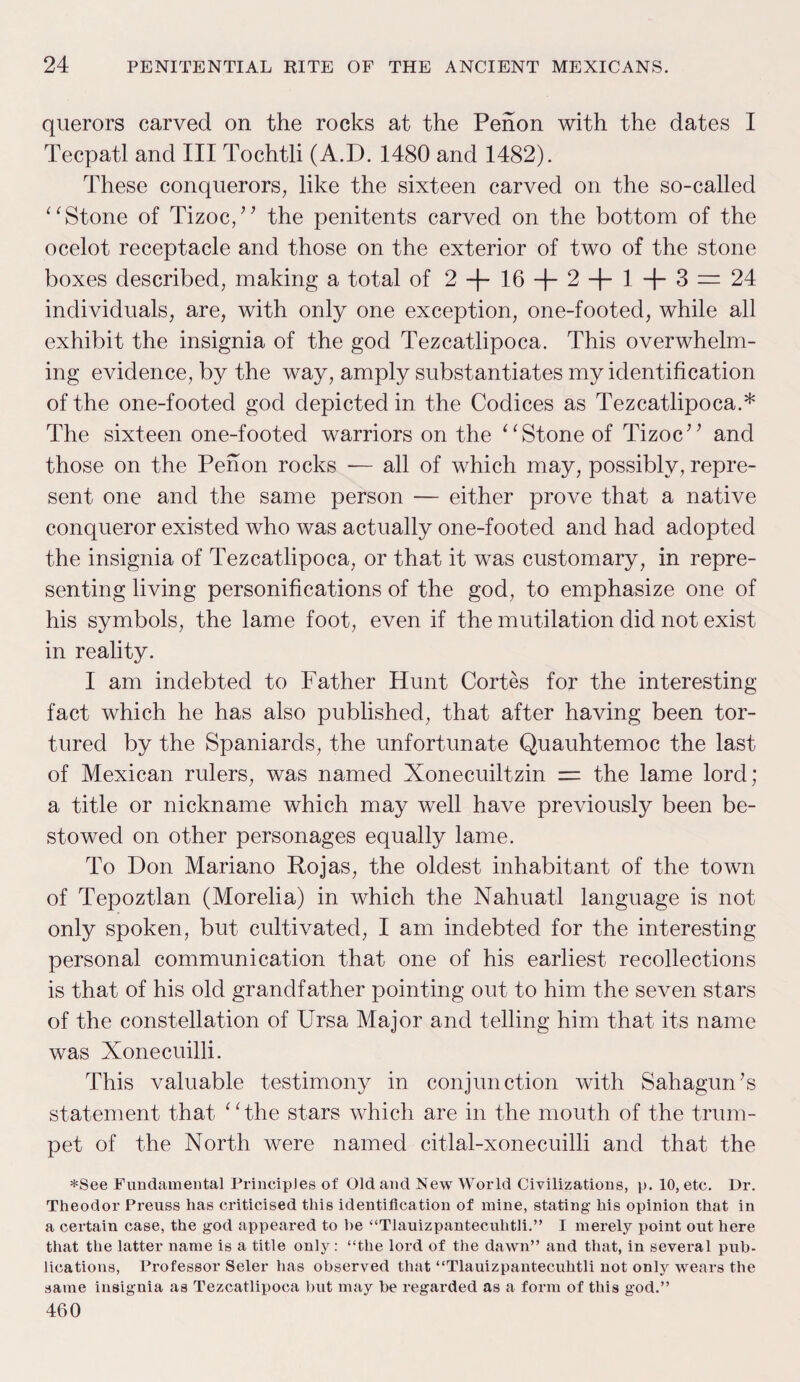 querors carved on the rocks at the Penon with the dates I Tecpatl and III Tochtli (A.D. 1480 and 1482). These conquerors, like the sixteen carved on the so-called “ Stone of Tizoc+ the penitents carved on the bottom of the ocelot receptacle and those on the exterior of two of the stone boxes described, making a total of 2+10 + 2 + 1 + 3= 24 individuals, are, with only one exception, one-footed, while all exhibit the insignia of the god Tezcatlipoca. This overwhelm¬ ing evidence, by the way, amply substantiates my identification of the one-footed god depicted in the Codices as Tezcatlipoca.* The sixteen one-footed warriors on the “ Stone of Tizoc” and those on the Pehon rocks — all of which may, possibly, repre¬ sent one and the same person — either prove that a native conqueror existed who was actually one-footed and had adopted the insignia of Tezcatlipoca, or that it was customary, in repre¬ senting living personifications of the god, to emphasize one of his symbols, the lame foot, even if the mutilation did not exist in reality. I am indebted to Father Hunt Cortes for the interesting fact which he has also published, that after having been tor¬ tured by the Spaniards, the unfortunate Quauhtemoc the last of Mexican rulers, was named Xonecuiltzin = the lame lord; a title or nickname which may well have previously been be¬ stowed on other personages equally lame. To Don Mariano Rojas, the oldest inhabitant of the town of Tepoztlan (Morelia) in which the Nahuatl language is not only spoken, but cultivated, I am indebted for the interesting personal communication that one of his earliest recollections is that of his old grandfather pointing out to him the seven stars of the constellation of Ursa Major and telling him that its name was Xonecuilli. This valuable testimony in conjunction with Sahagun’s statement that “the stars which are in the mouth of the trum¬ pet of the North were named citlal-xonecuilli and that the *See Fundamental Principles of Old and New World Civilizations, p. 10, etc. Ur. Theodor Preuss has criticised this identification of mine, stating his opinion that in a certain case, the god appeared to he “Tlauizpanteculitli.” I merely point out here that the latter name is a title only: “the lord of the dawn” and that, in several pub¬ lications, Professor Seler has observed that “Tlauizpanteculitli not only wears the same insignia as Tezcatlipoca but may be regarded as a form of this god.” 460