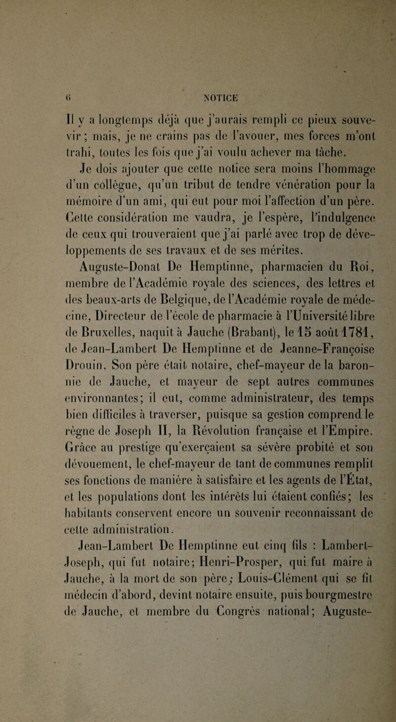 Il y a longtemps déjà que j’aurais rempli ce pieux souve- vir ; mais, je ne crains pas de l’avouer, mes forces m’ont trahi, toutes les fois que j’ai voulu achever ma tache. Je dois ajouter que cette notice sera moins l’hommage d’un collègue, qu’un tribut de tendre vénération pour la mémoire d’un ami, qui eut pour moi l’affection d’un père. Cette considération me vaudra, je l’espère, Pindulgence de ceux qui trouveraient que j’ai parlé avec trop de déve¬ loppements de ses travaux et de ses mérites. Auguste-Donat De Hemptinne, pharmacien du Roi, membre de l’Académie royale des sciences, des lettres et des beaux-arts de Belgique, de l’Académie royale de méde¬ cine, Directeur de l’école de pharmacie à l’Université libre de Bruxelles, naquit à Jauche (Brabant), le 15 août 1781, de Jean-Lambert De Hemptinne et de Jeanne-Françoise Drouin. Son père était notaire, chef-mayeur delà baron¬ nie de Jauche, et mayeur de sept autres communes environnantes; il eut, comme administrateur, des temps bien difficiles à traverser, puisque sa gestion comprend le règne de Joseph II, la Révolution française et l’Empire. Grâce au prestige qu’exerçaient sa sévère probité et son dévouement, le chef-mayeur de tant de communes remplit ses fonctions de manière à satisfaire et les agents de l’Etat, et les populations dont les intérêts lui étaient confiés; les habitants conservent encore un souvenir reconnaissant de cette administration. Jean-Lambert De Hemptinne eut cinq fils : Lambert- Joseph, qui fut notaire; Ilenri-Prosper, qui fut maire à Jauche, à la mort de son père; Louis-Clément qui se fit médecin d’abord, devint notaire ensuite, puis bourgmestre de Jauche, et membre du Congrès national; Auguste-