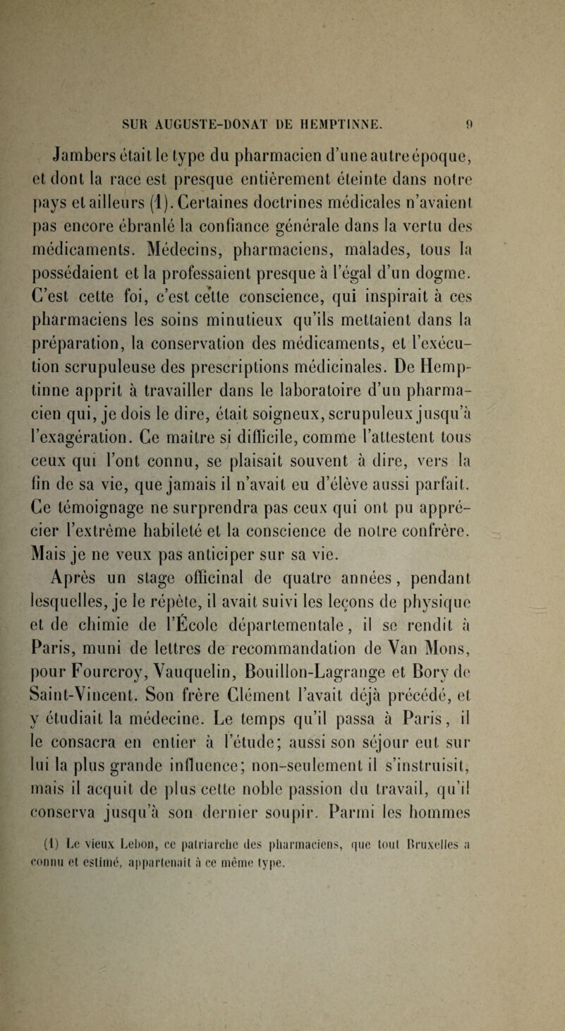 Jambers était le type du pharmacien d’une autre époque, et dont la race est presque entièrement éteinte dans notre pays et ailleurs (1). Certaines doctrines médicales n’avaient pas encore ébranlé la confiance générale dans la vertu des médicaments. Médecins, pharmaciens, malades, tous la possédaient et la professaient presque à l’égal d’un dogme. C’est cette foi, c’est ce’lte conscience, qui inspirait à ces pharmaciens les soins minutieux qu’ils mettaient dans la préparation, la conservation des médicaments, et l’exécu¬ tion scrupuleuse des prescriptions médicinales. De Hemp- tinne apprit à travailler dans le laboratoire d’un pharma¬ cien qui, je dois le dire, était soigneux, scrupuleux jusqu’à l’exagération. Ce maître si difficile, comme l’attestent tous ceux qui l’ont connu, se plaisait souvent à dire, vers la fin de sa vie, que jamais il n’avait eu d’élève aussi parfait. Ce témoignage ne surprendra pas ceux qui ont pu appré¬ cier l’extrême habileté et la conscience de notre confrère. Mais je ne veux pas anticiper sur sa vie. Après un stage officinal de quatre années, pendant lesquelles, je le répète, il avait suivi les leçons de physique et de chimie de l’École départementale, il se rendit à Paris, muni de lettres de recommandation de Van Mons, pour Fourcroy, Vauquelin, Bouillon-Lagrange et Borv do Saint-Vincent. Son frère Clément l’avait déjà précédé, et y étudiait la médecine. Le temps qu’il passa à Paris, il le consacra en entier à l’étude; aussi son séjour eut sur lui la plus grande influence; non-seulement il s’instruisit, mais il acquit de plus cette noble passion du travail, qu’il conserva jusqu’à son dernier soupir. Parmi les hommes (1) Le vieux Lebon, ce patriarche des pharmaciens, que tout Bruxelles a connu et estimé, appartenait à ce même type.