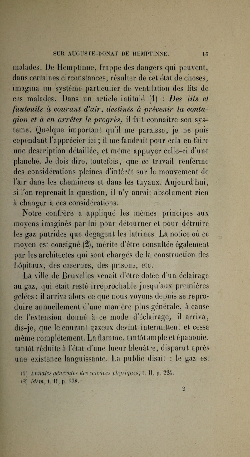 malades. De Hcmptinne, frappé des dangers qui peuvent, dans certaines circonstances, résulter de cet état de choses, imagina un système particulier de ventilation des lits de ces malades. Dans un article intitulé (1) : Des lits et fauteuils à courant d’air, destinés à prévenir la conta¬ gion et à en arrêter le progrès, il fait connaître son sys¬ tème. Quelque important qu’il me paraisse, je ne puis cependant l’apprécier ici ; il me faudrait pour cela en faire une description détaillée, et même appuyer celle-ci d’une planche. Je dois dire, toutefois, que ce travail renferme des considérations pleines d’intérêt sur le mouvement de l’air dans les cheminées et dans les tuyaux. Aujourd’hui, si l’on reprenait la question, il n’y aurait absolument rien à changer à ces considérations. Notre confrère a appliqué les mêmes principes aux moyens imaginés par lui pour détourner et pour détruire les gaz putrides que dégagent les latrines La notice où ce moyen est consigné (2), mérite d’ètre consultée également par les architectes qui sont chargés de la construction des hôpitaux, des casernes, des prisons, etc. La ville de Bruxelles venait d’ètre dotée d’un éclairage au gaz, qui était resté irréprochable jusqu’aux premières gelées ; il arriva alors ce que nous voyons depuis se repro¬ duire annuellement d’une manière plus générale, à cause de l’extension donné à ce mode d’éclairage, il arriva, dis-je, que le courant gazeux devint intermittent et cessa même complètement. La flamme, tantôt ample et épanouie, tantôt réduite à 1 état d’une lueur bleuâtre, disparut après une existence languissante. La public disait : le gaz est (1) Annales generales des sciences physiques, l. Il, p. 224. (2) Idem, t. II, p. 238.