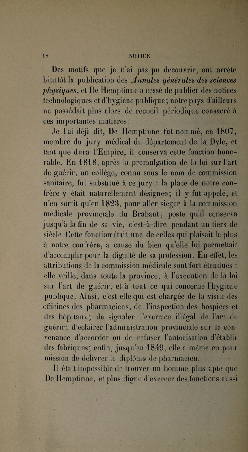Des motifs que je n’ai pas pu découvrir, ont arrêté bientôt la publication des Annales générales des sciences physiques, et De Hemptinne a cessé de publier des notices technologiques et d’hygiène publique; notre pays d’ailleurs ne possédait plus alors de recueil périodique consacré à ces importantes matières. Je l’ai déjà dit, De Hemptinne fut nommé, en 1807, membre du jury médical du département de la Dyle, et tant que dura l’Empire, il conserva cette fonction hono¬ rable. En 1818, après la promulgation de la loi sur l’art de guérir, un collège, connu sous le nom de commission sanitaire, fut substitué à ce jury : la place de notre con¬ frère y était naturellement désignée; il y fut appelé, et n’en sortit qu’en 1823, pour aller siéger à la commission médicale provinciale du Brabant, poste qu’il conserva jusqu’à la fin de sa vie, c’est-à-dire pendant un tiers de siècle. Cette fonction'était une de celles qui plaisait le plus à notre confrère, à cause du bien qu’elle lui permettait d’accomplir pour la dignité de sa profession. En effet, les attributions de la commission médicale sont fort étendues : elle veille, dans toute la province, à l’exécution de la loi sur l’art de guérir, et à tout ce qui concerne l’hygiène publique. Ainsi, c’est elle qui est chargée de la visite des officines des pharmaciens, de l’inspection des hospices et des hôpitaux; de signaler l’exercice illégal de l’art de guérir; d’éclairer l’administration provinciale sur la con¬ venance d’accorder ou de refuser l’autorisation d’établir b des fabriques; enfin, jusqu’en 1849, elle a même eu pour mission de délivrer le diplôme de pharmacien. 11 était impossible de trouver un homme plus apte que De Hemptinne, et plus digne d’exercer des fonctions aussi
