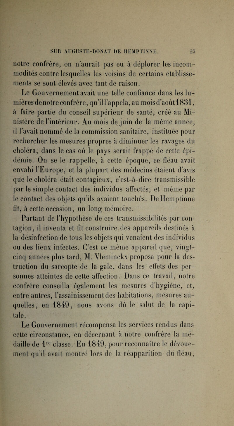 notre confrère, on n’aurait pas eu à déplorer les incom¬ modités contre lesquelles les voisins de certains établisse¬ ments se sont élevés avec tant de raison. Le Gouvernement avait une telle confiance dans les lu¬ mières de notre confrère, qu’il l’appela, au mois d’aoùtl 831, à faire partie du conseil supérieur de santé, créé au Mi¬ nistère de l’intérieur. Au mois de juin de la même année, il l’avait nommé de la commission sanitaire, instituée pour rechercher les mesures propres à diminuer les ravages du choléra, dans le cas où le pays serait frappé de cette épi¬ démie. On se le rappelle, à cette époque, ce fléau avait envahi l’Europe, et la plupart des médecins étaient d’avis que le choléra était contagieux, c’est-à-dire transmissible par le simple contact des individus affectés, et même par le contact des objets qu’ils avaient touchés. DeHemptinne fit, à cette occasion, un long mémoire. Partant de l’hypothèse de ces transmissibi 1 ités par con¬ tagion, il inventa et fit construire des appareils destinés à la désinfection de tous les objets qui venaient des individus ou des lieux infectés. C’est ce même appareil que, vingt- cinq années plus tard, M. Vleminckx proposa pour la des¬ truction du sarcopte de la gale, dans les effets des per¬ sonnes atteintes de cette affection. Dans ce travail, notre confrère conseilla également les mesures d’hygiène, et, entre autres, l’assainissement des habitations, mesures au- quelles, en 1849, nous avons dû le salut de la capi¬ tale. Le Gouvernement récompensa les services rendus dans cette circonstance, en décernant à notre confrère la mé¬ daille de lre classe. En 1849, pour reconnaître le dévoue¬ ment qu’il avait montré lors de la réapparition du fléau,
