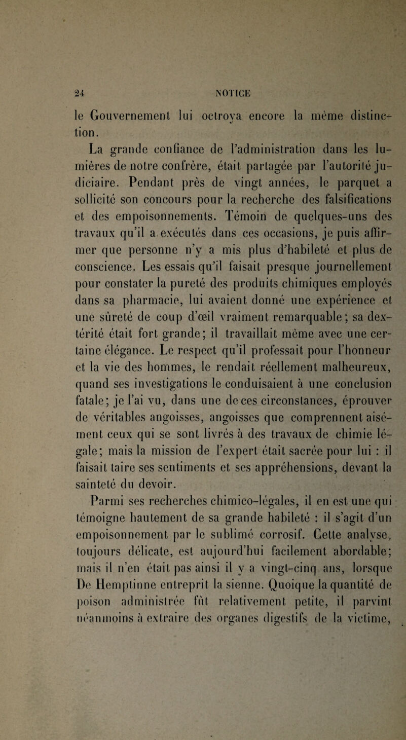le Gouvernement lui oclrova encore la même distinc— «/ tion. La grande confiance de l'administration dans les lu¬ mières de notre confrère, était partagée par Lautorilé ju¬ diciaire . Pendant près de vingt années, le parquet a sollicité son concours pour la recherche des falsifications et des empoisonnements. Témoin de quelques-uns des travaux qu’il a exécutés dans ces occasions, je puis affir¬ mer que personne n’y a mis plus d'habileté et plus de conscience. Les essais qu'il faisait presque journellement pour constater la pureté des produits chimiques employés dans sa pharmacie, lui avaient donné une expérience et une sûreté de coup d’œil vraiment remarquable; sa dex¬ térité était fort grande; il travaillait même avec une cer¬ taine élégance. Le respect qu’il professait pour l’honneur et la vie des hommes, le rendait réellement malheureux, quand ses investigations le conduisaient à une conclusion fatale; je l’ai vu, dans une de ces circonstances, éprouver de véritables angoisses, angoisses que comprennent aisé¬ ment ceux qui se sont livrés à des travaux de chimie lé¬ gale; mais la mission de l’expert était sacrée pour lui : il faisait taire ses sentiments et ses appréhensions, devant la sainteté du devoir. Parmi ses recherches chimico-légales, il en est une qui témoigne hautement de sa grande habileté : il s’agit d’un empoisonnement par le sublimé corrosif. Cette analyse, toujours délicate, est aujourd’hui facilement abordable; mais il n’en était pas ainsi il y a vingt-cinq ans, lorsque T)e Hemptinne entreprit la sienne. Quoique la quantité de poison administrée fût relativement petite, il parvint néanmoins à extraire des organes digestifs de la victime,