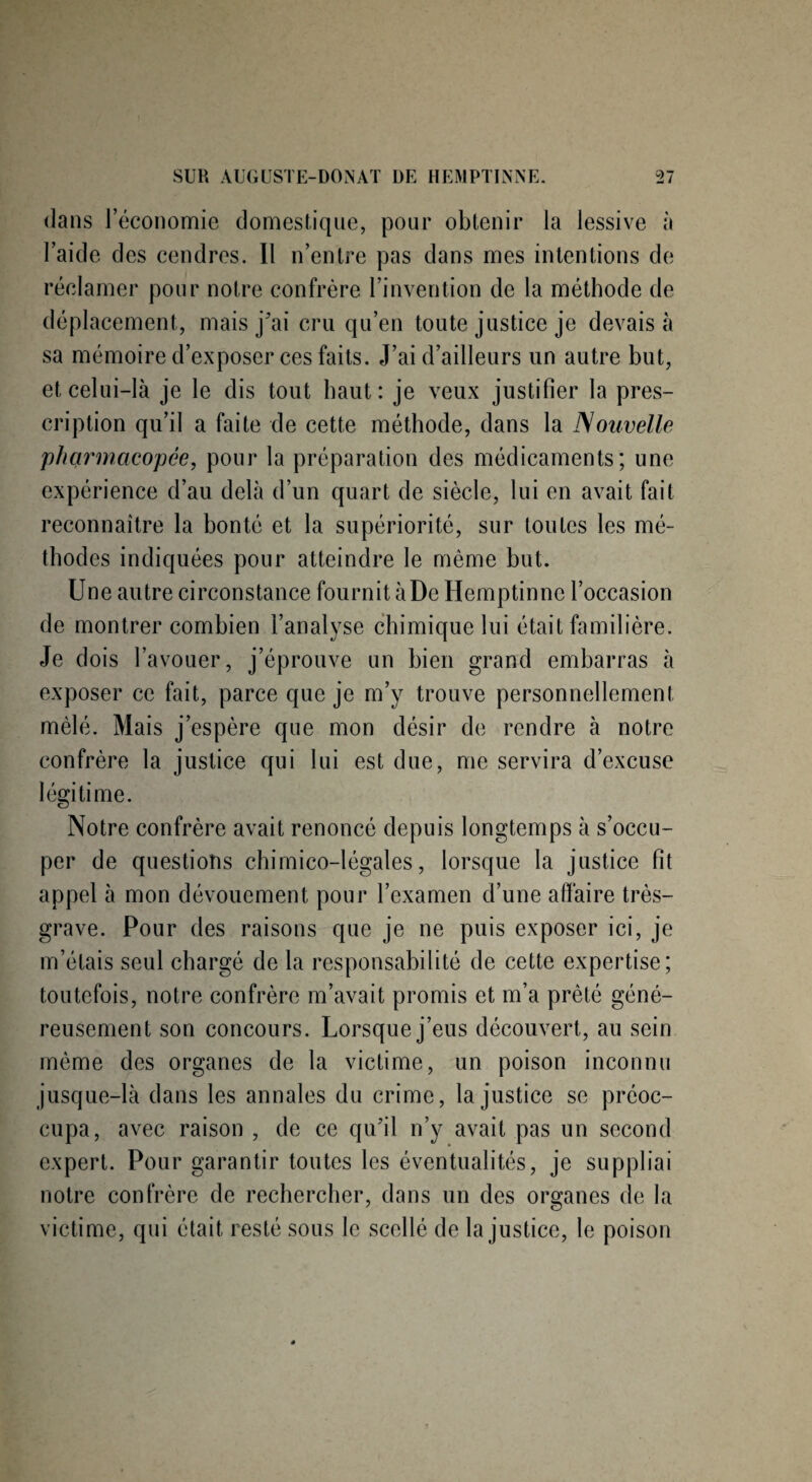 dans 1 économie domestique, pour obtenir la lessive à l’aide des cendres. Il n’entre pas dans mes intentions de réclamer pour notre confrère l’invention de la méthode de déplacement, mais j'ai cru qu’en toute justice je devais à sa mémoire d’exposer ces faits. J’ai d’ailleurs un autre but, et celui-là je le dis tout haut: je veux justifier la pres¬ cription qu’il a faite de cette méthode, dans la Nouvelle pharmacopée, pour la préparation des médicaments; une expérience d’au delà d’un quart de siècle, lui en avait fait reconnaître la bonté et la supériorité, sur toutes les mé¬ thodes indiquées pour atteindre le même but. Une autre circonstance fournit àDe Hemptinne l’occasion de montrer combien l’analyse chimique lui était familière. Je dois l’avouer, j’éprouve un bien grand embarras à exposer ce fait, parce que je m’y trouve personnellement mêlé. Mais j’espère que mon désir de rendre à notre confrère la justice qui lui est due, me servira d’excuse légitime. Notre confrère avait renoncé depuis longtemps à s’occu¬ per de questions chimico-légales, lorsque la justice fit appel à mon dévouement pour l’examen d’une affaire très- grave. Pour des raisons que je ne puis exposer ici, je m’étais seul chargé de la responsabilité de cette expertise; toutefois, notre confrère m’avait promis et m’a prêté géné¬ reusement son concours. Lorsque j’eus découvert, au sein même des organes de la victime, un poison inconnu jusque-là dans les annales du crime, la justice se préoc¬ cupa, avec raison , de ce qu’il n’y avait pas un second expert. Pour garantir toutes les éventualités, je suppliai notre confrère de rechercher, dans un des organes de la victime, qui était resté sous le scellé de la justice, le poison