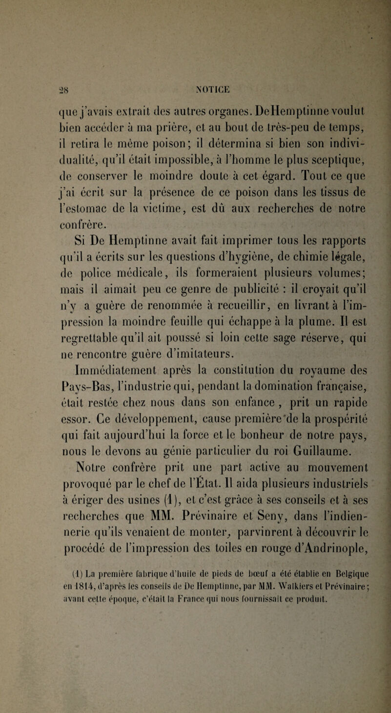 que j’avais extrait des autres organes. DeHemptinne voulut bien accéder à ma prière, et au bout de très-peu de temps, il retira le même poison; il détermina si bien son indivi¬ dualité, qu’il était impossible, à l’homme le plus sceptique, de conserver le moindre doute à cet égard. Tout ce que j’ai écrit sur la présence de ce poison dans les tissus de l’estomac de la victime, est dû aux recherches de notre confrère. Si De Hemptinne avait fait imprimer tous les rapports qu’il a écrits sur les questions d’hygiène, de chimie légale, de police médicale, ils formeraient plusieurs volumes; mais il aimait peu ce genre de publicité : il croyait qu’il n’y a guère de renommée à recueillir, en livrant à l’im¬ pression la moindre feuille qui échappe à la plume. Il est regrettable qu’il ait poussé si loin cette sage réserve, qui ne rencontre guère d’imitateurs. Immédiatement après la constitution du royaume des Pays-Bas, l’industrie qui, pendant la domination française, était restée chez nous dans son enfance , prit un rapide essor. Ce développement, cause première de la prospérité qui fait aujourd’hui la force et le bonheur de notre pays, nous le devons au génie particulier du roi Guillaume. Notre confrère prit une part active au mouvement provoqué par le chef de l’Etat. 11 aida plusieurs industriels à ériger des usines (1), et c’est grâce à ses conseils et à ses recherches que MM. Prévinaire et Seny, dans l’indien- nerie qu’ils venaient de monter, parvinrent à découvrir le procédé de l’impression des toiles en rouge d’Andrinople, (1) La première fabrique d’huile de pieds de bœuf a été établie en Belgique en 1814, d’après les conseils de De Hemptinne, par MA1. Walkiers et Prévinaire ; avant cette époque, c’était la France qui nous fournissait ce produit.