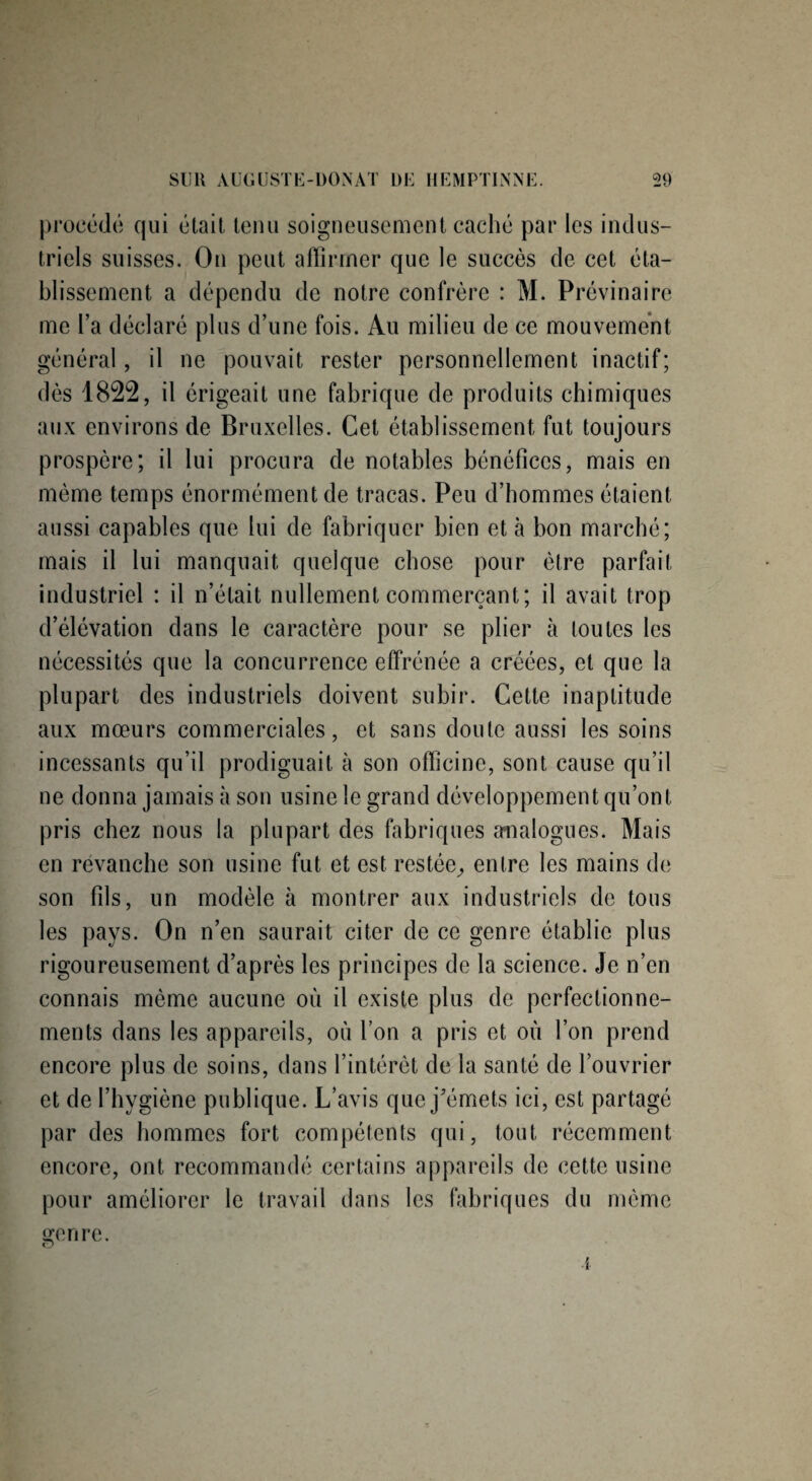 procédé qui était tenu soigneusement caché par les indus¬ triels suisses. On peut affirmer que le succès de cet éta¬ blissement a dépendu de notre confrère : M. Prévinaire me l’a déclaré plus d’une fois. Au milieu de ce mouvement général, il ne pouvait rester personnellement inactif; dès 1822, il érigeait une fabrique de produits chimiques aux environs de Bruxelles. Cet établissement fut toujours prospère; il lui procura de notables bénéfices, mais en même temps énormément de tracas. Peu d’hommes étaient aussi capables que lui de fabriquer bien et à bon marché; mais il lui manquait quelque chose pour être parfait industriel : il n’était nullement commerçant; il avait trop d’élévation dans le caractère pour se plier à toutes les nécessités que la concurrence effrénée a créées, et que la plupart des industriels doivent subir. Cette inaptitude aux mœurs commerciales, et sans doute aussi les soins incessants qu’il prodiguait à son officine, sont cause qu’il ne donna jamais à son usine le grand développement qu’ont pris chez nous la plupart des fabriques analogues. Mais en revanche son usine fut et est restée, entre les mains de son fds, un modèle à montrer aux industriels de tous les pays. On n’en saurait citer de ce genre établie plus rigoureusement d’après les principes de la science. Je n’en connais même aucune où il existe plus de perfectionne¬ ments dans les appareils, où l’on a pris et où l’on prend encore plus de soins, dans l’intérêt de la santé de l’ouvrier et de l’hygiène publique. L’avis que j'émets ici, est partagé par des hommes fort compétents qui, tout, récemment encore, ont recommandé certains appareils de cette usine pour améliorer le travail dans les fabriques du même çenre. O