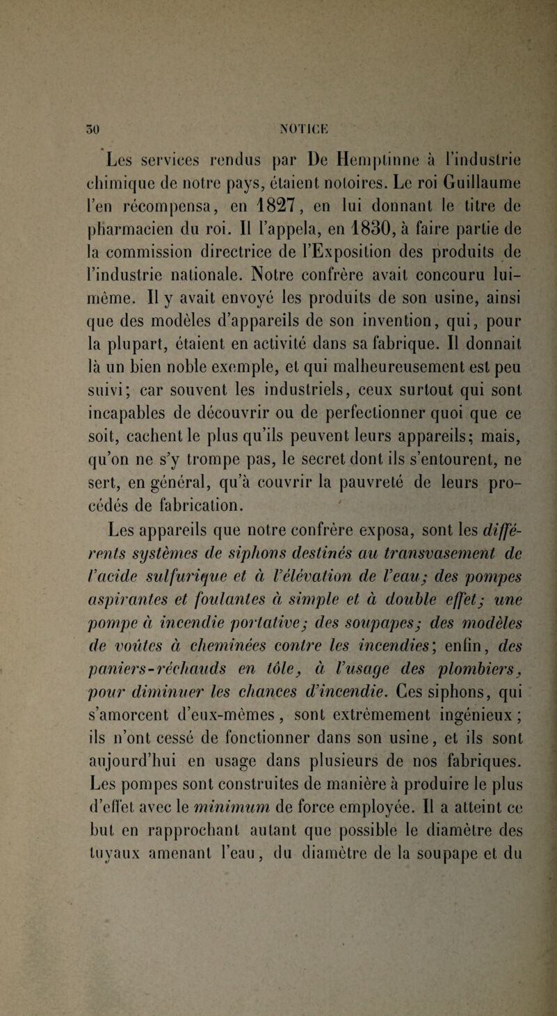 « Les services rendus par De Hemptinne à l’industrie chimique de notre pays, étaient notoires. Le roi Guillaume l’en récompensa, en 1827, en lui donnant le titre de pharmacien du roi. Il l’appela, en 1830, à faire partie de la commission directrice de l’Exposition des produits de l’industrie nationale. Notre confrère avait concouru lui- même. 11 y avait envoyé les produits de son usine, ainsi que des modèles d’appareils de son invention, qui, pour la plupart, étaient en activité dans sa fabrique. Il donnait là un bien noble exemple, et qui malheureusement est peu suivi; car souvent les industriels, ceux surtout qui sont incapables de découvrir ou de perfectionner quoi que ce soit, cachent le plus qu’ils peuvent leurs appareils; mais, qu’on ne s'y trompe pas, le secret dont ils s’entourent, ne sert, en général, qu’à couvrir la pauvreté de leurs pro¬ cédés de fabrication. Les appareils que notre confrère exposa, sont les diffé¬ rents systèmes de siphons destinés au transvasement de l’acide sulfurique et à l’élévation de Veau; des pompes aspirantes et foulantes à simple et à double effet; une pompe à incendie portative; des soupapes; des modèles de voûtes et cheminées contre les incendies; enfin, des paniers-réchauds en tôle, à l’usage des plombiers, pour diminuer les chances d’incendie. Ces siphons, qui s’amorcent d’eux-mèmes, sont extrêmement ingénieux; ils n’ont cessé de fonctionner dans son usine, et ils sont aujourd’hui en usage dans plusieurs de nos fabriques. Les pompes sont construites de manière à produire le plus d’effet avec le minimum de force employée. Il a atteint ce but en rapprochant autant que possible le diamètre des tuyaux amenant l’eau, du diamètre de la soupape et du