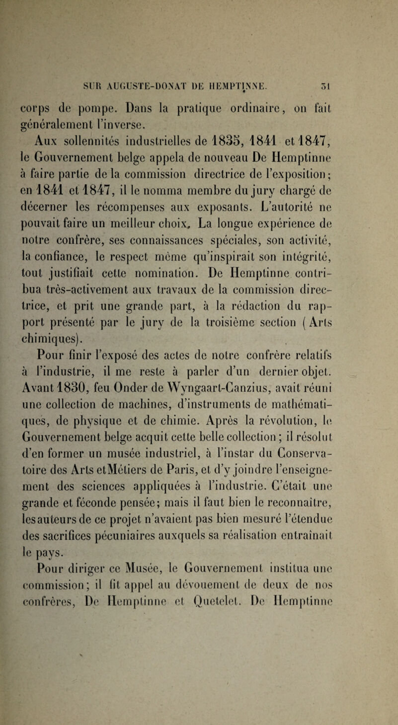corps de pompe. Dans la pratique ordinaire, on fait généralement l’inverse. Aux sollennités industrielles de 1835, 1841 et 1847, le Gouvernement belge appela de nouveau De Hemptinne à faire partie de la commission directrice de l’exposition ; en 1841 et 1847, il le nomma membre du jury chargé de décerner les récompenses aux exposants. L’autorité ne pouvait faire un meilleur choix, La longue expérience de notre confrère, ses connaissances spéciales, son activité, la confiance, le respect même qu’inspirait son intégrité, tout justifiait cette nomination. De Hemptinne contri¬ bua très-activement aux travaux de la commission direc¬ trice, et prit une grande part, à la rédaction du rap¬ port présenté par le jury de la troisième section ( Arts chimiques). Pour finir l’exposé des actes de notre confrère relatifs à l’industrie, il me reste à parler d’un dernier objet. Avant 1830, feu Onder de Wyngaart-Canzius, avait réuni une collection de machines, d’instruments de mathémati¬ ques, de physique et de chimie. Après la révolution, le Gouvernement belge acquit cette belle collection ; il résolut d’en former un musée industriel, à l’instar du Conserva¬ toire des Arts etMétiers de Paris, et d’y joindre l’enseigne¬ ment des sciences appliquées à l’industrie. C’était une grande et féconde pensée; mais il faut bien le reconnaître, lesauteursde ce projet n’avaient pas bien mesuré l’étendue des sacrifices pécuniaires auxquels sa réalisation entraînait le pays. Pour diriger ce Musée, le Gouvernement institua une commission; il fit appel au dévouement de deux de nos confrères, De Hemptinne et Quetelet. De Hemptinne