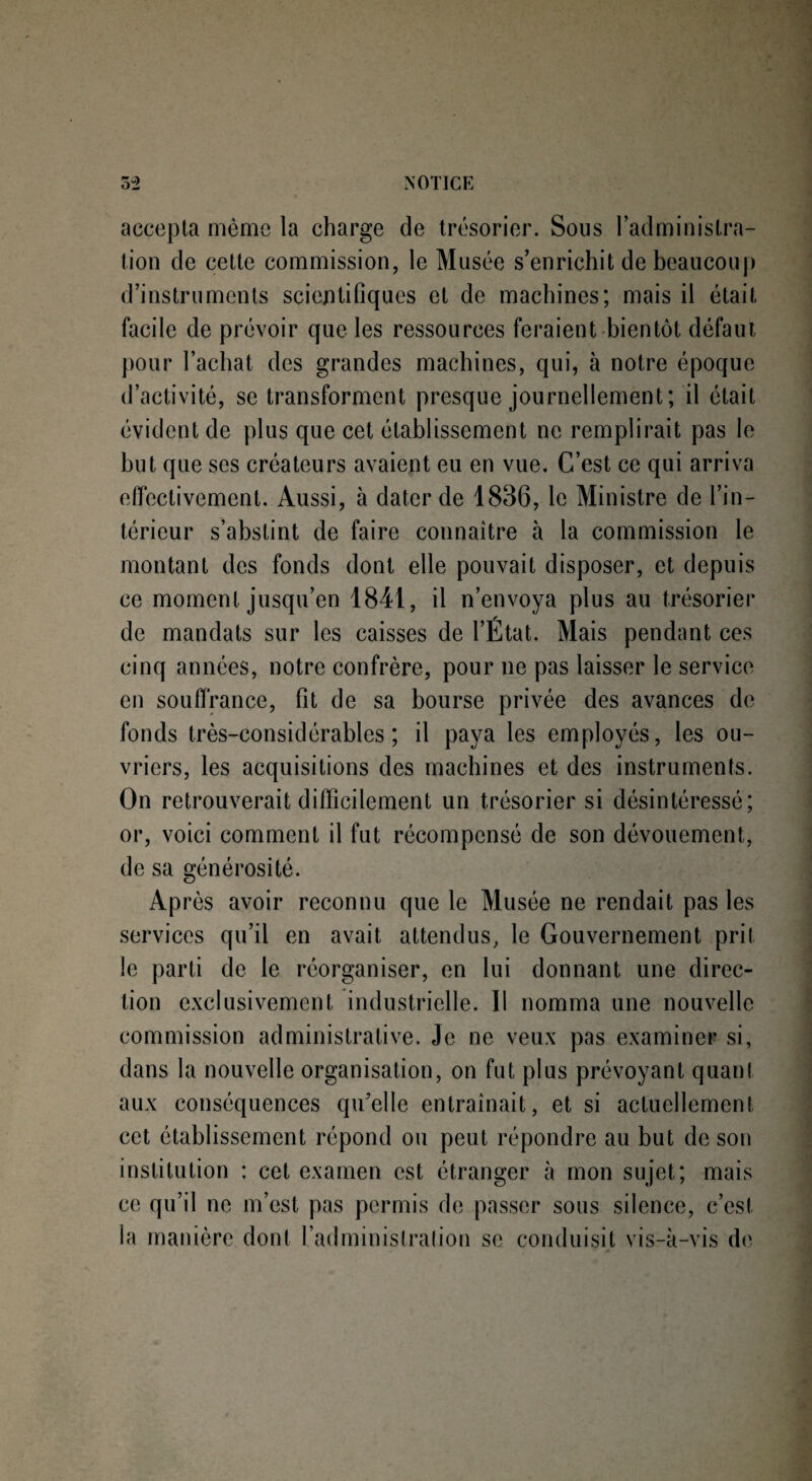 accepta même la charge de trésorier. Sous l’administra¬ tion de cette commission, le Musée s’enrichit de beaucoup d’instruments scientifiques et de machines; mais il était facile de prévoir que les ressources feraient bientôt défaut pour l’achat des grandes machines, qui, à notre époque d’activité, se transforment presque journellement; il était évident de plus que cet établissement ne remplirait pas le but que ses créateurs avaient eu en vue. C’est ce qui arriva effectivement. Aussi, à dater de 1836, le Ministre de l’in¬ térieur s’abstint de faire connaître à la commission le montant des fonds dont elle pouvait disposer, et depuis ce moment jusqu’en 1841, il n’envoya plus au trésorier de mandats sur les caisses de l’État. Mais pendant ces cinq années, notre confrère, pour ne pas laisser le service en souffrance, fit de sa bourse privée des avances de fonds très-considérables; il paya les employés, les ou¬ vriers, les acquisitions des machines et des instruments. On retrouverait difficilement un trésorier si désintéressé; or, voici comment il fut récompensé de son dévouement, de sa générosité. Après avoir reconnu que le Musée ne rendait pas les services qu’il en avait attendus, le Gouvernement prit le parti de le réorganiser, en lui donnant une direc¬ tion exclusivement industrielle. Il nomma une nouvelle commission administrative. Je ne veux pas examiner si, dans la nouvelle organisation, on fut plus prévoyant quant aux conséquences qu'elle entraînait, et si actuellement cet établissement répond ou peut répondre au but de son institution : cet examen est étranger à mon sujet; mais ce qu’il ne m’est pas permis de passer sous silence, c’est la manière dont l’administration se conduisit vis-à-vis de
