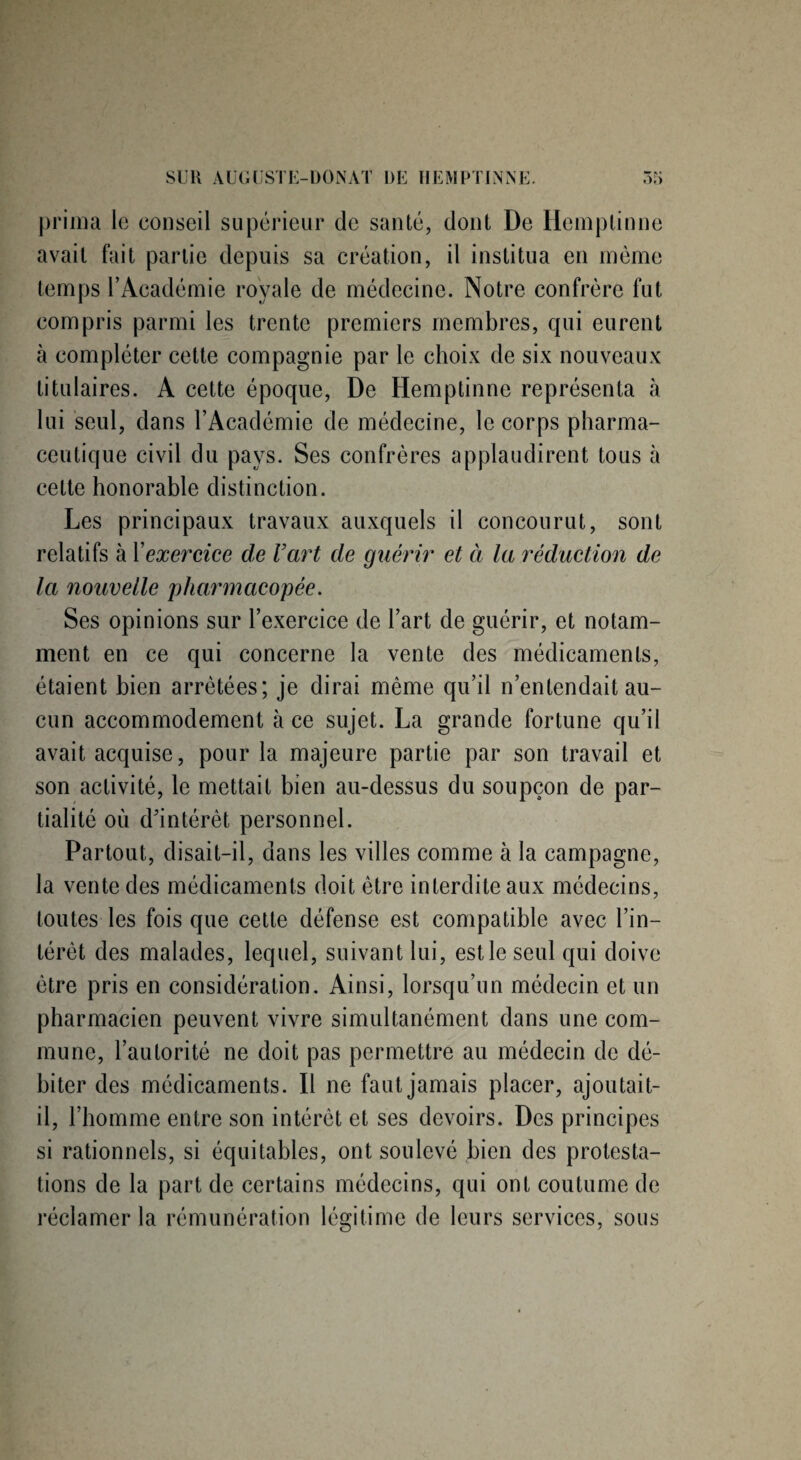 prima le conseil supérieur de santé, dont De Hemptinne avait fait partie depuis sa création, il institua en même temps l’Académie royale de médecine. Notre confrère fut compris parmi les trente premiers membres, qui eurent à compléter cette compagnie par le choix de six nouveaux titulaires. A cette époque, De Hemptinne représenta à lui seul, dans l’Académie de médecine, le corps pharma¬ ceutique civil du pays. Ses confrères applaudirent tous à cette honorable distinction. Les principaux travaux auxquels il concourut, sont relatifs à X exercice de Vart de guérir et à la réduction de la nouvelle pharmacopée. Ses opinions sur l’exercice de l’art de guérir, et notam¬ ment en ce qui concerne la vente des médicaments, étaient bien arrêtées; je dirai même qu’il n’entendait au¬ cun accommodement à ce sujet. La grande fortune qu’il avait acquise, pour la majeure partie par son travail et son activité, le mettait bien au-dessus du soupçon de par¬ tialité où d'intérêt personnel. Partout, disait-il, dans les villes comme à la campagne, la vente des médicaments doit être interdite aux médecins, toutes les fois que cette défense est compatible avec l’in¬ térêt des malades, lequel, suivant lui, est le seul qui doive être pris en considération. Ainsi, lorsqu’un médecin et un pharmacien peuvent vivre simultanément dans une com¬ mune, l’autorité ne doit pas permettre au médecin de dé¬ biter des médicaments. Il ne faut jamais placer, ajoutait- il, l’homme entre son intérêt et ses devoirs. Des principes si rationnels, si équitables, ont soulevé bien des protesta¬ tions de la part de certains médecins, qui ont coutume de réclamer la rémunération légitime de leurs services, sous