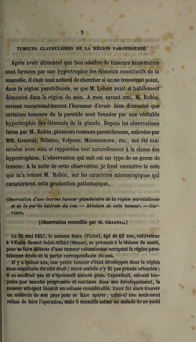 TUMEURS GLANDULAIRES DE LA RÉGION PAROTIDIENNE. Après avoir démontré que bon nombre de tumeurs mammaires sont formées par une hypertrophie des éléments constitutifs de la mamelle, il était tout naturel de chercher si on ne trouverait point, dans la région parotidienne, ce que M. Lebert avait si habilement démontré dans la région du sein. A mon savant ami, M. Robin, revient incontestablement l’honneur d’avoir bien démontré que certaines tumeurs de la parotide sont formées par une véritable hypertrophie des éléments de la glande. Depuis les observations faites par M. Robin, plusieurs tumeurs parotidiennes, enlevées par MM. Gensoul, Nélaton, Velpeau, Maisonneuve, etc., ont été exa¬ minées avec soin et rapportées tout naturellement à la classe des hypertrophies. L’observation qui suit est un type de ce genre de tumeur. A la suite de cette observation, je ferai connaître la note que m’a remise M. Robin, sur les caractères microscopiques qui caractérisent cette production pathologique. Observation d'une énorme tumeur glandulaire de la région 'parotidienne et de la partie latérale du cou. — Ablation de cette tumeur. — Gué¬ rison. HJpfJfji'.V '!){•*} i* •* î'x 5* * i! *.« I J. i - * t Li* \ ■* * v i' i ' • , ... • (Observation recueillie par M. Charnal.) Le 26 mai 1857, le nommé Raux (Victor), âgé de 62 ans, cultivateur à Villatte devant Saint-Mihiel (Meuse), se présente à la Maison de santé, pour se faire délivrer d’une tumeur volumineuse occupant la région paro¬ tidienne droite et la partie correspondante du cou. Il y a quinze ans, une petite tumeur s’était développée dans la région sous-maxillaire du côté droit ; notre malade n’y fit pas grande attention ; il ne souffrait pas et n’éprouvait aucune gêne. Cependant, suivant tou¬ jours une marche progressive et continue dans son développement, la tumeur atteignit bientôt un volume considérable. Raux fut alors trouver un médecin de son pays pour se faire opérer ; celui-ci non seulement refusa de faire l’opération, mais il conseilla même au malade de ne point