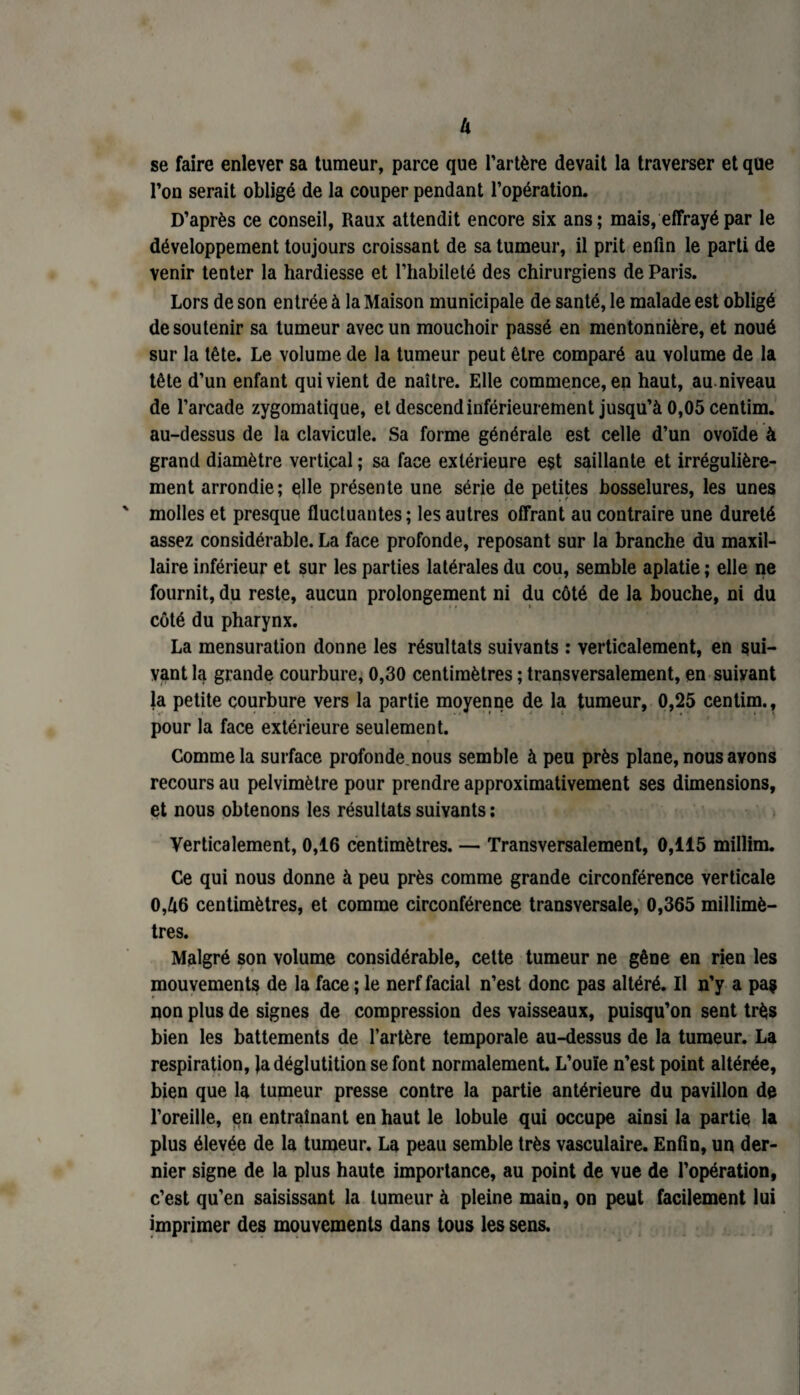 U se faire enlever sa tumeur, parce que l’artère devait la traverser et que l’on serait obligé de la couper pendant l’opération. D’après ce conseil, Raux attendit encore six ans; mais, effrayé par le développement toujours croissant de sa tumeur, il prit enfin le parti de venir tenter la hardiesse et l’habileté des chirurgiens de Paris. Lors de son entrée à la Maison municipale de santé, le malade est obligé de soutenir sa tumeur avec un mouchoir passé en mentonnière, et noué sur la tête. Le volume de la tumeur peut être comparé au volume de la tête d’un enfant qui vient de naître. Elle commence, en haut, au niveau de l’arcade zygomatique, et descend inférieurement jusqu’à 0,05 centim. au-dessus de la clavicule. Sa forme générale est celle d’un ovoïde à grand diamètre vertical ; sa face extérieure est saillante et irrégulière¬ ment arrondie; elle présente une série de petites bosselures, les unes ' molles et presque fluctuantes ; les autres offrant au contraire une dureté assez considérable. La face profonde, reposant sur la branche du maxil¬ laire inférieur et sur les parties latérales du cou, semble aplatie ; elle ne fournit, du reste, aucun prolongement ni du côté de la bouche, ni du côté du pharynx. La mensuration donne les résultats suivants : verticalement, en sui¬ vant la grande courbure, 0,30 centimètres ; transversalement, en suivant la petite courbure vers la partie moyenne de la tumeur, 0,25 centim., pour la face extérieure seulement. Comme la surface profonde nous semble à peu près plane, nous avons recours au pelvimètre pour prendre approximativement ses dimensions, et nous obtenons les résultats suivants : Verticalement, 0,16 centimètres. — Transversalement, 0,115 millim. Ce qui nous donne à peu près comme grande circonférence verticale 0,à6 centimètres, et comme circonférence transversale, 0,365 millimè¬ tres. Malgré son volume considérable, cette tumeur ne gêne en rien les mouvements de la face ; le nerf facial n’est donc pas altéré. Il n’y a pas non plus de signes de compression des vaisseaux, puisqu’on sent très bien les battements de l’artère temporale au-dessus de la tumeur. La respiration, la déglutition se font normalement. L’ouïe n’est point altérée, bien que la tumeur presse contre la partie antérieure du pavillon de l’oreille, en entraînant en haut le lobule qui occupe ainsi la partie la plus élevée de la tumeur. La peau semble très vasculaire. Enfin, un der¬ nier signe de la plus haute importance, au point de vue de l’opération, c’est qu’en saisissant la tumeur à pleine main, on peut facilement lui imprimer des mouvements dans tous les sens.