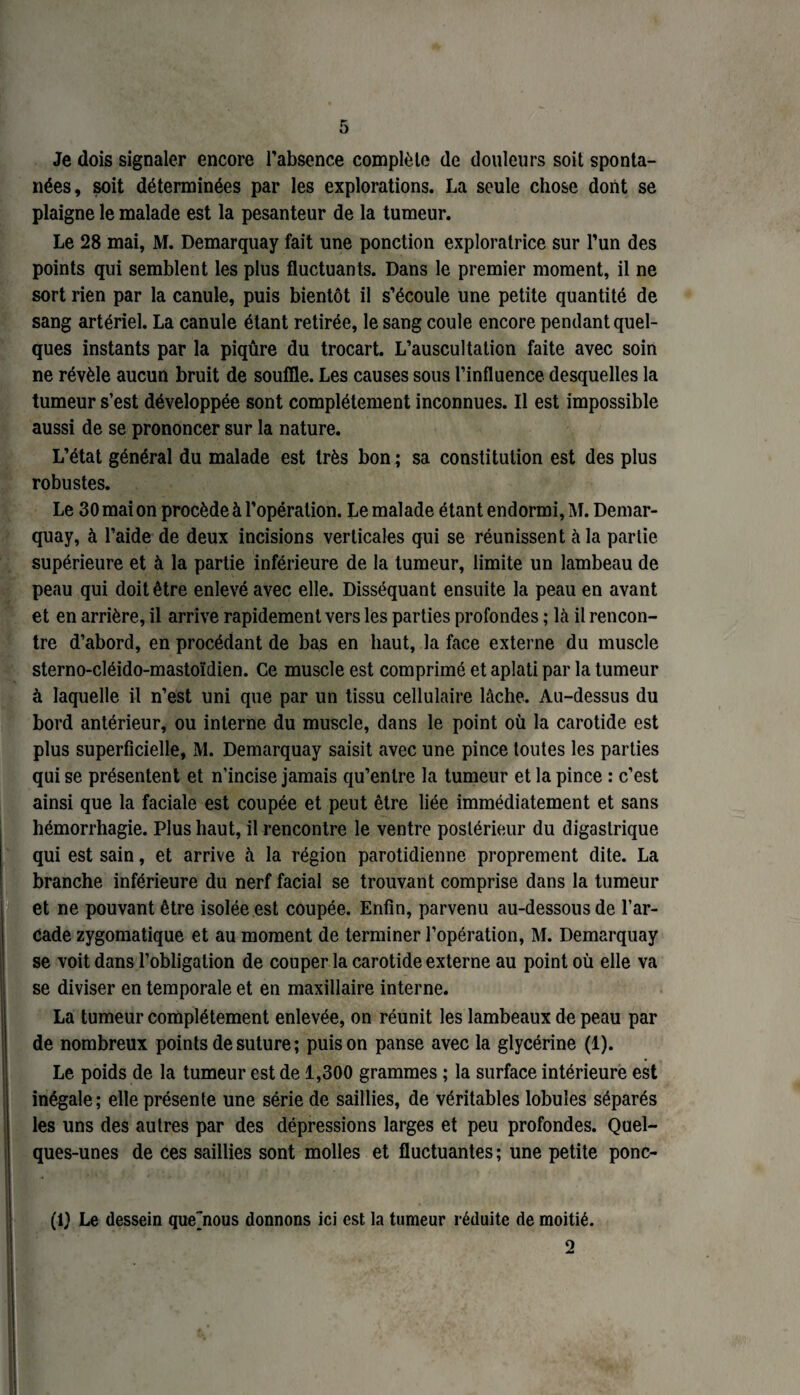 Je dois signaler encore l’absence complète de douleurs soit sponta¬ nées, soit déterminées par les explorations. La seule chose dont se plaigne le malade est la pesanteur de la tumeur. Le 28 mai, M. Demarquay fait une ponction exploratrice sur l’un des points qui semblent les plus fluctuants. Dans le premier moment, il ne sort rien par la canule, puis bientôt il s’écoule une petite quantité de sang artériel. La canule étant retirée, le sang coule encore pendant quel¬ ques instants par la piqûre du trocart. L’auscultation faite avec soin ne révèle aucun bruit de souffle. Les causes sous l’influence desquelles la tumeur s’est développée sont complètement inconnues. Il est impossible aussi de se prononcer sur la nature. L’état général du malade est très bon ; sa constitution est des plus robustes. Le 30 mai on procède à l’opération. Le malade étant endormi, M. Demar¬ quay, à l’aide de deux incisions verticales qui se réunissent à la partie supérieure et à la partie inférieure de la tumeur, limite un lambeau de peau qui doit être enlevé avec elle. Disséquant ensuite la peau en avant et en arrière, il arrive rapidement vers les parties profondes ; là il rencon¬ tre d’abord, en procédant de bas en haut, la face externe du muscle sterno-cléido-mastoïdien. Ce muscle est comprimé et aplati par la tumeur à laquelle il n’est uni que par un tissu cellulaire lâche. Au-dessus du bord antérieur, ou interne du muscle, dans le point où la carotide est plus superficielle, M. Demarquay saisit avec une pince toutes les parties qui se présentent et n’incise jamais qu’entre la tumeur et la pince : c’est ainsi que la faciale est coupée et peut être liée immédiatement et sans hémorrhagie. Plus haut, il rencontre le ventre postérieur du digastrique qui est sain, et arrive à la région parotidienne proprement dite. La branche inférieure du nerf facial se trouvant comprise dans la tumeur et ne pouvant être isolée est coupée. Enfin, parvenu au-dessous de l’ar¬ cade zygomatique et au moment de terminer l’opération, M. Demarquay se voit dans l’obligation de couper la carotide externe au point où elle va se diviser en temporale et en maxillaire interne. La tumeur complètement enlevée, on réunit les lambeaux de peau par de nombreux points de suture ; puis on panse avec la glycérine (1). Le poids de la tumeur est de 1,300 grammes ; la surface intérieure est inégale; elle présente une série de saillies, de véritables lobules séparés les uns des autres par des dépressions larges et peu profondes. Quel¬ ques-unes de ces saillies sont molles et fluctuantes ; une petite ponc- (1) Le dessein que'nous donnons ici est la tumeur réduite de moitié. 2