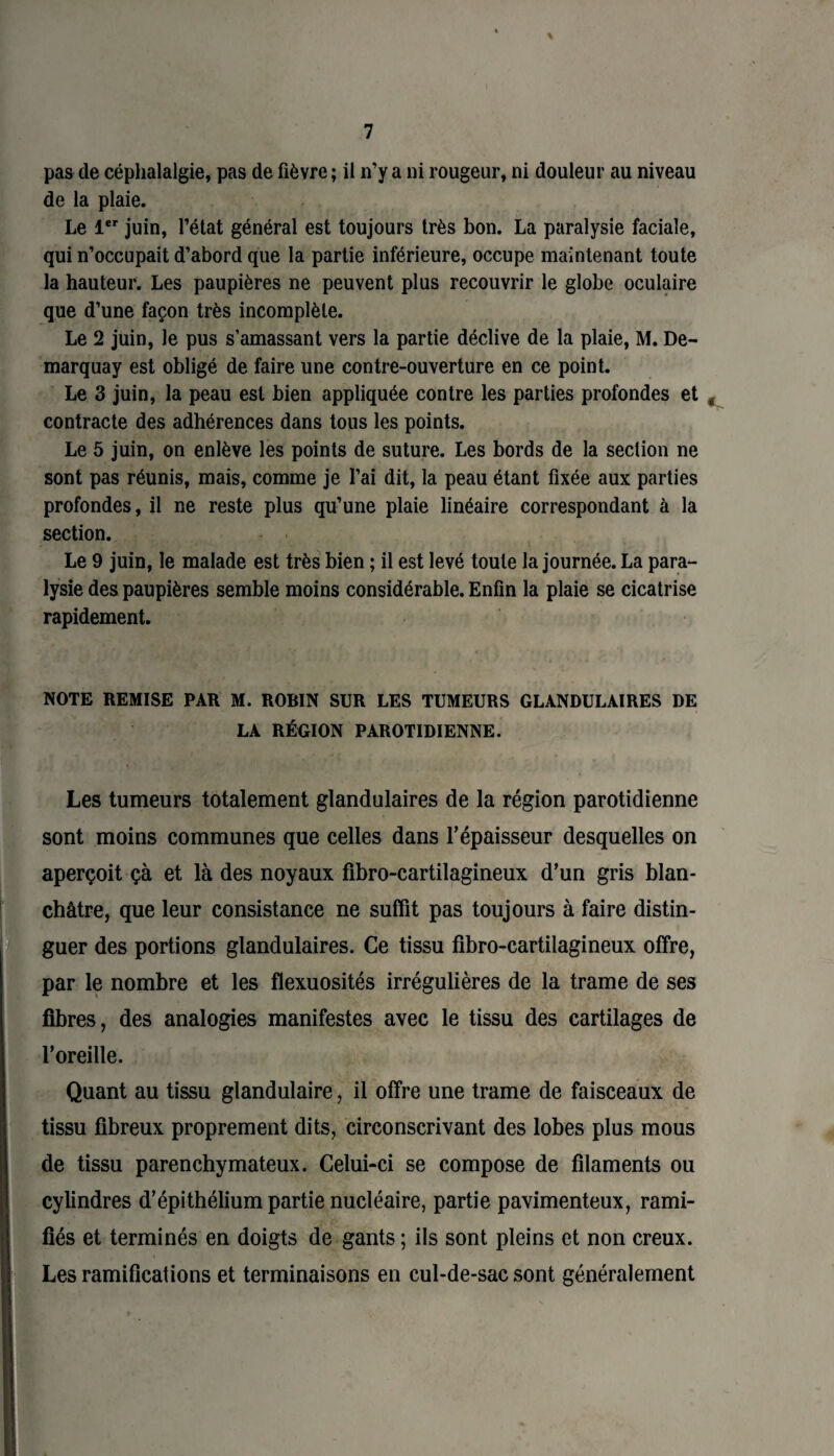 \ pas de céphalalgie, pas de fièvre ; il n’y a ni rougeur, ni douleur au niveau de la plaie. Le 1er juin, l’état général est toujours très bon. La paralysie faciale, qui n’occupait d’abord que la partie inférieure, occupe maintenant toute la hauteur. Les paupières ne peuvent plus recouvrir le globe oculaire que d’une façon très incomplète. Le 2 juin, le pus s’amassant vers la partie déclive de la plaie, M. De- marquay est obligé de faire une contre-ouverture en ce point. Le 3 juin, la peau est bien appliquée contre les parties profondes et contracte des adhérences dans tous les points. Le 5 juin, on enlève les points de suture. Les bords de la section ne sont pas réunis, mais, comme je l’ai dit, la peau étant fixée aux parties profondes, il ne reste plus qu’une plaie linéaire correspondant à la section. Le 9 juin, le malade est très bien ; il est levé toute la journée. La para¬ lysie des paupières semble moins considérable. Enfin la plaie se cicatrise rapidement. NOTE REMISE PAR M. ROBIN SUR LES TUMEURS GLANDULAIRES DE LA RÉGION PAROTIDIENNE. Les tumeurs totalement glandulaires de la région parotidienne sont moins communes que celles dans l’épaisseur desquelles on aperçoit çà et là des noyaux fibro-cartilagineux d’un gris blan¬ châtre, que leur consistance ne suffit pas toujours à faire distin¬ guer des portions glandulaires. Ce tissu flbro-cartilagineux offre, par le nombre et les flexuosités irrégulières de la trame de ses fibres, des analogies manifestes avec le tissu des cartilages de l’oreille. Quant au tissu glandulaire, il offre une trame de faisceaux de tissu fibreux proprement dits, circonscrivant des lobes plus mous de tissu parenchymateux. Celui-ci se compose de filaments ou cylindres d’épithélium partie nucléaire, partie pavimenteux, rami¬ fiés et terminés en doigts de gants ; ils sont pleins et non creux. Les ramifications et terminaisons en cul-de-sac sont généralement