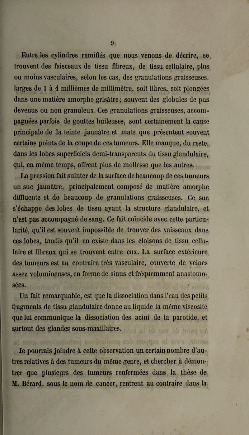 Entre les cylindres ramifiés que nous venons de décrire, se trouvent des faisceaux de tissu fibreux, de tissu cellulaire, plus ou moins vasculaires, selon les cas, des granulations graisseuses, larges de 1 à 4 millièmes de millimètre, soit libres, soit plongées dans une matière amorphe grisâtre; souvent des globules de pus devenus ou non granuleux. Ces granulations graisseuses, accom¬ pagnées parfois de gouttes huileuses, sont certainement la cause principale de la teinte jaunâtre et mate que présentent souvent certains points de la coupe de ces tumeurs. Elle manque, du reste, dans les lobes superficiels demi-transparents du tissu glandulaire, qui, en même temps, offrent plus de mollesse que les autres. La pression fait suinter de la surface de beaucoup de ces tumeurs un suc jaunâtre, principalement composé de matière amorphe diffluente et de beaucoup de granulations graisseuses. Ce suc s’échappe des lobes de tissu ayant la structure glandulaire, et n’est pas accompagné de sang. Ce fait coïncide avec cette particu¬ larité, qu’il est souvent impossible de trouver des vaisseaux dans ces lobes, tandis qu’il en existe dans les cloisons de tissu cellu¬ laire et fibreux qui se trouvent entre eux. La surface extérieure des tumeurs est au contraire très vasculaire, couverte de veines assez volumineuses, en forme de sinus et fréquemment anastomo¬ sées. Un fait remarquable, est que la dissociation dans l’eau des petits fragments de tissu glandulaire donne au liquide la même viscosité que lui communique la dissociation des acini de la parotide, et surtout des glandes sous-maxillaires. Je pourrais joindre à cette observation un certain nombre d’au¬ tres relatives à des tumeurs du même genre, et chercher à démon¬ trer que plusieurs des tumeurs renfermées dans la thèse de M. Bérard, sous le nom de cancer, rentrent au contraire dans la