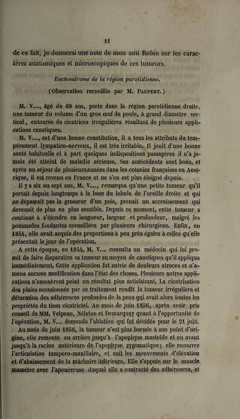 de ce fait, je donnerai une note de mon ami Robin sur les carac¬ tères anatomiques et microscopiques de ces tumeurs. Enchondrome de la région parotidienne. ( Observation recueillie par M. Paupert. ) M. V..., âgé de 60 ans, porte dans la région parotidienne droite, •une tumeur du volume d’un gros œuf de poule, à grand diamètre ver¬ tical , entourée de cicatrices irrégulières résultant de plusieurs appli¬ cations caustiques. M. V..., est d’une bonne constitution, il a tous les attributs du tem¬ pérament lympatico-nerveux, il est très irritable. Il jouit d’une bonne santé habituelle et à part quelques indispositions passagères il n’a ja¬ mais été atteint de maladie sérieuse. Ses antécédents sont bons, et après un séjour de plusieurs années dans les colonies françaises en Amé¬ rique, il est revenu en France et ne s’en est plus éloigné depuis. Il y a six ou sept ans, M. V..., remarqua qu’une petite tumeur qu’il portait depuis longtemps à la base du lobule de l’oreille droite et qui ne dépassait pas la grosseur d’un pois, prenait un accroissement qui .devenait de plus en plus sensible. Depuis ce moment, cette tumeur a continué à s’étendre en longueur, largeur et profondeur, malgré les pommades fondantes conseillées par plusieurs chirurgiens. Enfin, en 1854, elle ayait acquis des proportions à peu près égales à celles qu’elle présentait le jour de l’opération. A cette époque, en 1854, M. V... consulta un médecin qui lui pro¬ mit de faire disparaître sa tumeur au moyen de caustiques qu’il appliqua immédiatement. Celte application fut suivie de douleurs atroces et n’a¬ mena aucune modification dans l’état des choses. Plusieurs autres appli¬ cations n’amenèrent point un résultat plus satisfaisant. La cicatrisation des plaies occasionnée par ce traitement rendit la tumeur irrégulière et .détermina des adhérences profondes de la peau qui avait alors toutes les propriétés du tissu cicatriciel. Au mois de juin 1856, après avoir pris conseil de MM. Velpeau, Nélaton et Demarquay quant à l’opportunité de l’opération, M. V... demanda l’ablation qui fut décidée pour le 21 juin. Au mois de juin 1856, la tumeur n’est plus bornée à son point d’ori¬ gine, elle remonte en arrière jusqu’à l’apophyse mastoïde et çn avant jusqu’à la racine antérieure de l’apophyse, zygomatique; elle recouvre l’articulation temporo-maxillaire, et suit les mpuyements d’élévation et d’abaissement de la mâchoire inférieure. Elle s’appuie sur le muscle masséter avec l’aponévrose duquel elle a contracté des adhérences, et