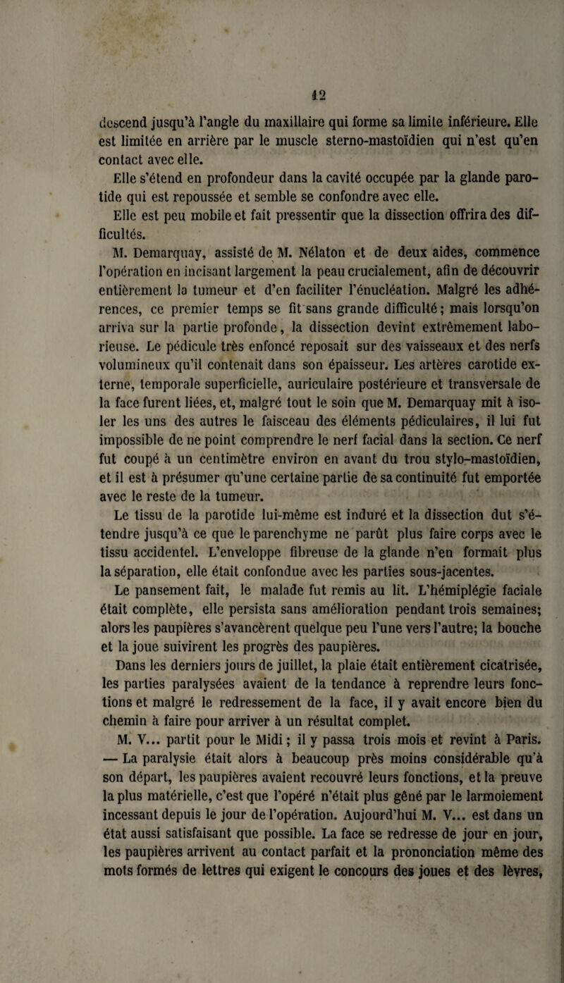 descend jusqu’à l’angle du maxillaire qui forme sa limile inférieure. Elle est limitée en arrière par le muscle sterno-mastoïdien qui n’est qu’en contact avec elle. Elle s’étend en profondeur dans la cavité occupée par la glande paro¬ tide qui est repoussée et semble se confondre avec elle. Elle est peu mobile et fait pressentir que la dissection offrira des dif¬ ficultés. M. Demarquay, assisté de M. Nélaton et de deux aides, commence l’opération en incisant largement la peau crucialement, afin de découvrir entièrement la tumeur et d’en faciliter l’énucléation. Malgré les adhé¬ rences, ce premier temps se fit sans grande difficulté; mais lorsqu’on arriva sur la partie profonde, la dissection devint extrêmement labo¬ rieuse. Le pédicule très enfoncé reposait sur des vaisseaux et des nerfs volumineux qu’il contenait dans son épaisseur. Les artères carotide ex¬ terne, temporale superficielle, auriculaire postérieure et transversale de la face furent liées, et, malgré tout le soin que M. Demarquay mit à iso¬ ler les uns des autres le faisceau des éléments pédiculaires, il lui fut impossible de ne point comprendre le nerf facial dans la section. Ce nerf fut coupé à un centimètre environ en avant du trou stylo-mastoïdien, et il est à présumer qu’une certaine partie de sa continuité fut emportée avec le reste de la tumeur. Le tissu de la parotide lui-même est induré et la dissection dut s’é¬ tendre jusqu’à ce que le parenchyme ne parût plus faire corps avec le tissu accidentel. L’enveloppe fibreuse de la glande n’en formait plus la séparation, elle était confondue avec les parties sous-jacentes. Le pansement fait, le malade fut remis au lit. L’hémiplégie faciale était complète, elle persista sans amélioration pendant trois semaines; alors les paupières s’avancèrent quelque peu l’une vers l’autre; la bouche et la joue suivirent les progrès des paupières. Dans les derniers jours de juillet, la plaie était entièrement cicatrisée, les parties paralysées avaient de la tendance à reprendre leurs fonc¬ tions et malgré le redressement de la face, il y avait encore bien du chemin à faire pour arriver à un résultat complet. M. Y... partit pour le Midi ; il y passa trois mois et revint à Paris. — La paralysie était alors à beaucoup près moins considérable qu’à son départ, les paupières avaient recouvré leurs fonctions, et la preuve la plus matérielle, c’est que l’opéré n’était plus gêné par le larmoiement incessant depuis le jour de l’opération. Aujourd’hui M. V... est dans un état aussi satisfaisant que possible. La face se redresse de jour en jour, les paupières arrivent au contact parfait et la prononciation même des mots formés de lettres qui exigent le concours des joues et des lèvres,