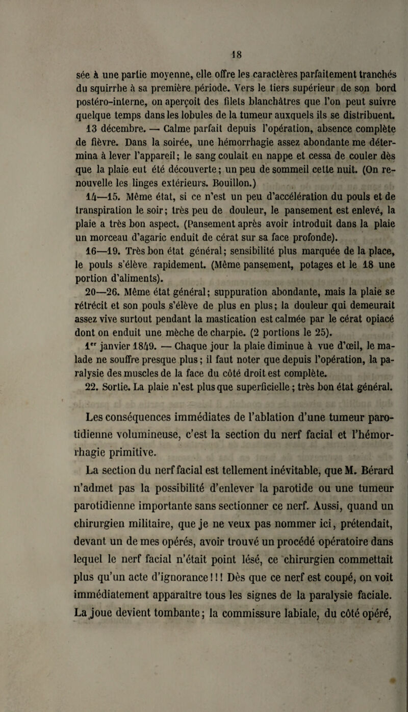sée à une partie moyenne, elle offre les caractères parfaitement tranchés du squirrhe «à sa première période. Vers le tiers supérieur de son bord postéro-inlerne, on aperçoit des filets blanchâtres que l’on peut suivre quelque temps dans les lobules de la tumeur auxquels ils se distribuent. 13 décembre. — Calme parfait depuis l’opération, absence complète de fièvre. Dans la soirée, une hémorrhagie assez abondante me déter¬ mina à lever l’appareil; le sang coulait en nappe et cessa de couler dès que la plaie eut été découverte; un peu de sommeil celte nuit. (On re¬ nouvelle les linges extérieurs. Bouillon.) 14—15. Même état, si ce n’est un peu d’accélération du pouls et de transpiration le soir; très peu de douleur, le pansement est enlevé, la plaie a très bon aspect. (Pansement après avoir introduit dans la plaie un morceau d’agaric enduit de cérat sur sa face profonde). 16—19. Très bon état général; sensibilité plus marquée de la place, le pouls s’élève rapidement. (Même pansement, potages et le 18 une portion d’aliments). 20—26. Même état général; suppuration abondante, mais la plaie se rétrécit et son pouls s’élève de plus en plus; la douleur qui demeurait assez vive surtout pendant la mastication est calmée par le cérat opiacé dont on enduit une mèche de charpie. (2 portions le 25). 1er janvier 1849. — Chaque jour la plaie diminue à vue d’œil, le ma¬ lade ne souffre presque plus ; il faut noter que depuis l’opération, la pa¬ ralysie des muscles de la face du côté droit est complète. 22. Sortie. La plaie n’est plus que superficielle ; très bon état général. Les conséquences immédiates de l’ablation d’une tumeur paro¬ tidienne volumineuse, c’est la section du nerf facial et l’hémor¬ rhagie primitive. La section du nerf facial est tellement inévitable, que M. Bérard n’admet pas la possibilité d’enlever la parotide ou une tumeur parotidienne importante sans sectionner ce nerf. Aussi, quand un chirurgien militaire, que je ne veux pas nommer ici, prétendait, devant un de mes opérés, avoir trouvé un procédé opératoire dans lequel le nerf facial n’était point lésé, ce chirurgien commettait plus qu’un acte d’ignorance ! ! ! Dès que ce nerf est coupé, on voit immédiatement apparaître tous les signes de la paralysie faciale. La joue devient tombante; la commissure labiale, du côté opéré,