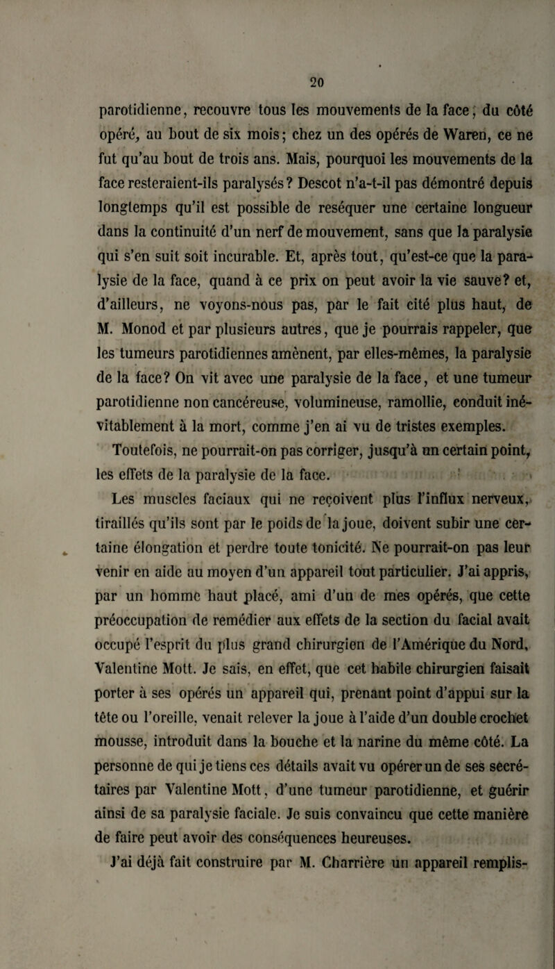 parotidienne, recouvre tous tes mouvements de la face, du côté opéré, au bout de six mois; chez un des opérés de Waren, ce ne fut qu’au bout de trois ans. Mais, pourquoi les mouvements de la face resteraient-ils paralysés ? Descot n’a-t-il pas démontré depuis longtemps qu’il est possible de réséquer une certaine longueur dans la continuité d’un nerf de mouvement, sans que la paralysie qui s’en suit soit incurable. Et, après tout, qu’est-ce que la para¬ lysie de la face, quand à ce prix on peut avoir la vie sauve? et, d’ailleurs, ne voyons-nous pas, par le fait cité plus haut, de M. Monod et par plusieurs autres, que je pourrais rappeler, que les tumeurs parotidiennes amènent, par elles-mêmes, la paralysie de la face? On vit avec une paralysie de la face, et une tumeur parotidienne non cancéreuse, volumineuse, ramollie, conduit iné¬ vitablement à la mort, comme j’en ai vu de tristes exemples. Toutefois, ne pourrait-on pas corriger, jusqu’à un certain point, les effets de la paralysie de la face. Les muscles faciaux qui ne reçoivent plus l’influx nerveux, tiraillés qu’ils sont par le poids de la joue, doivent subir une cer¬ taine élongation et perdre toute tonicité. Ne pourrait-on pas leur venir en aide au moyen d’un appareil tout particulier. J’ai appris, par un homme haut placé, ami d’un de mes opérés, que cette préoccupation de remédier aux effets de la section du facial avait occupé l’esprit du plus grand chirurgien de l’Amérique du Nord, Valentine Mott. Je sais, en effet, que cet habile chirurgien faisait porter à ses opérés un appareil qui, prenant point d’appui sur la tête ou l’oreille, venait relever la joue à l’aide d’un double crochet mousse, introduit dans la bouche et la narine du même côté. La personne de qui je tiens ces détails avait vu opérer un de ses secré¬ taires par Valentine Mott, d’une tumeur parotidienne, et guérir ainsi de sa paralysie faciale. Je suis convaincu que cette manière de faire peut avoir des conséquences heureuses. J’ai déjà fait construire par M. Charrière un appareil remplis-