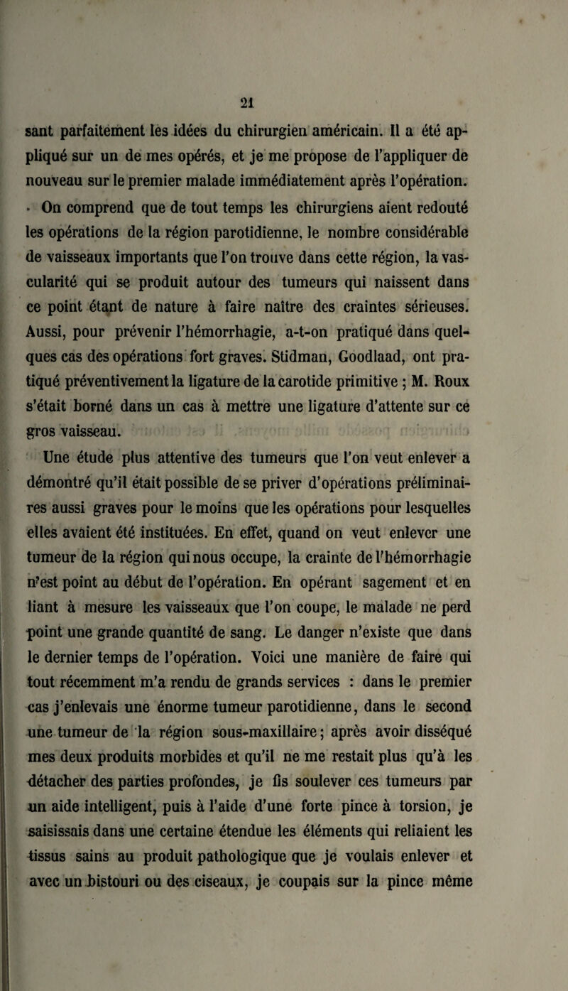 sant parfaitement les idées du chirurgien américain. Il a été ap¬ pliqué sur un de mes opérés, et je me propose de l’appliquer de nouveau sur le premier malade immédiatement après l’opération. • On comprend que de tout temps les chirurgiens aient redouté les opérations de la région parotidienne, le nombre considérable de vaisseaux importants que l’on trouve dans cette région, la vas¬ cularité qui se produit autour des tumeurs qui naissent dans ce point étant de nature à faire naître des craintes sérieuses. Aussi, pour prévenir l’hémorrhagie, a-t-on pratiqué dans quel¬ ques cas des opérations fort graves. Stidman, Goodlaad, ont pra¬ tiqué préventivement la ligature de la carotide primitive ; M. Roux s’était borné dans un cas à mettre une ligature d’attente sur ce gros vaisseau. Une étude plus attentive des tumeurs que l’on veut enlever a démontré qu’il était possible de se priver d’opérations préliminai¬ res aussi graves pour le moins que les opérations pour lesquelles elles avaient été instituées. En effet, quand on veut enlever une tumeur de la région qui nous occupe, la crainte de l’hémorrhagie n?est point au début de l’opération. En opérant sagement et en liant à mesure les vaisseaux que l’on coupe, le malade ne perd point une grande quantité de sang. Le danger n’existe que dans le dernier temps de l’opération. Voici une manière de faire qui tout récemment m'a rendu de grands services : dans le premier cas j’enlevais une énorme tumeur parotidienne, dans le second une tumeur de la région sous-maxillaire; après avoir disséqué mes deux produits morbides et qu’il ne me restait plus qu’à les détacher des parties profondes, je fis soulever ces tumeurs par un aide intelligent, puis à l’aide d’une forte pince à torsion, je saisissais dans une certaine étendue les éléments qui reliaient les tissus sains au produit pathologique que je voulais enlever et avec un bistouri ou des ciseaux, je coupais sur la pince même