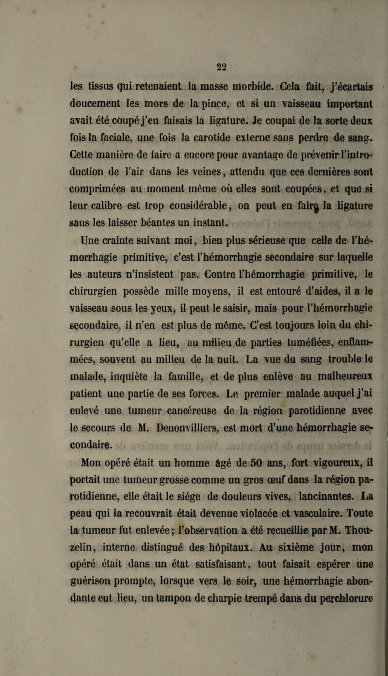 les tissus qui retenaient la masse morbide. Cela fait, j’écartais doucement les mors de la pince, et si un vaisseau important avait été coupé j’en faisais la ligature. Je coupai de la sorte deux fois la faciale, une fois la carotide externe sans perdre de sang. Cette manière de laire a encore pour avantage de prévenir l’intro¬ duction de l’air dans les veines, attendu que ces dernières sont comprimées au moment même où elles sont coupées, et que si leur calibre est trop considérable, on peut en fairg la ligature sans les laisser béantes un instant. Une crainte suivant moi, bien plus sérieuse que celle de l’hé¬ morrhagie primitive, c’est l’hémorrhagie secondaire sur laquelle les auteurs n’insistent pas. Contre l’hémorrhagie primitive, le chirurgien possède mille moyens, il est entouré d’aides, il a le vaisseau sous les yeux, il peut le saisir, mais pour l’hémorrhagie secondaire, il n’en est plus de même. C’est toujours loin du chi¬ rurgien qu’elle a lieu, au milieu de parties tuméfiées, enflam¬ mées, souvent au milieu de la nuit. La vue du sang trouble le malade, inquiète la famille, et de plus enlève au malheureux patient une partie de ses forces. Le premier malade auquel j’ai enlevé une tumeur cancéreuse de la région parotidienne avec le secours de M. Denonvilliers, est mort d’une hémorrhagie se¬ condaire. Mon opéré était un homme âgé de 50 ans, fort vigoureux, il portait une tumeur grosse comme un gros œuf dans la région pa¬ rotidienne, elle était le siège de douleurs vives, lancinantes. La peau qui la recouvrait était devenue violacée et vasculaire. Toute la tumeur fut enlevée ; l’observation a été recueillie par M. Thou* zelin, interne distingué des hôpitaux. Au sixième jour, mon opéré était dans un état satisfaisant, tout faisait espérer une guérison prompte, lorsque vers le soir, une hémorrhagie abon¬ dante eut lieu, un tampon de charpie trempé dans du perchlorure