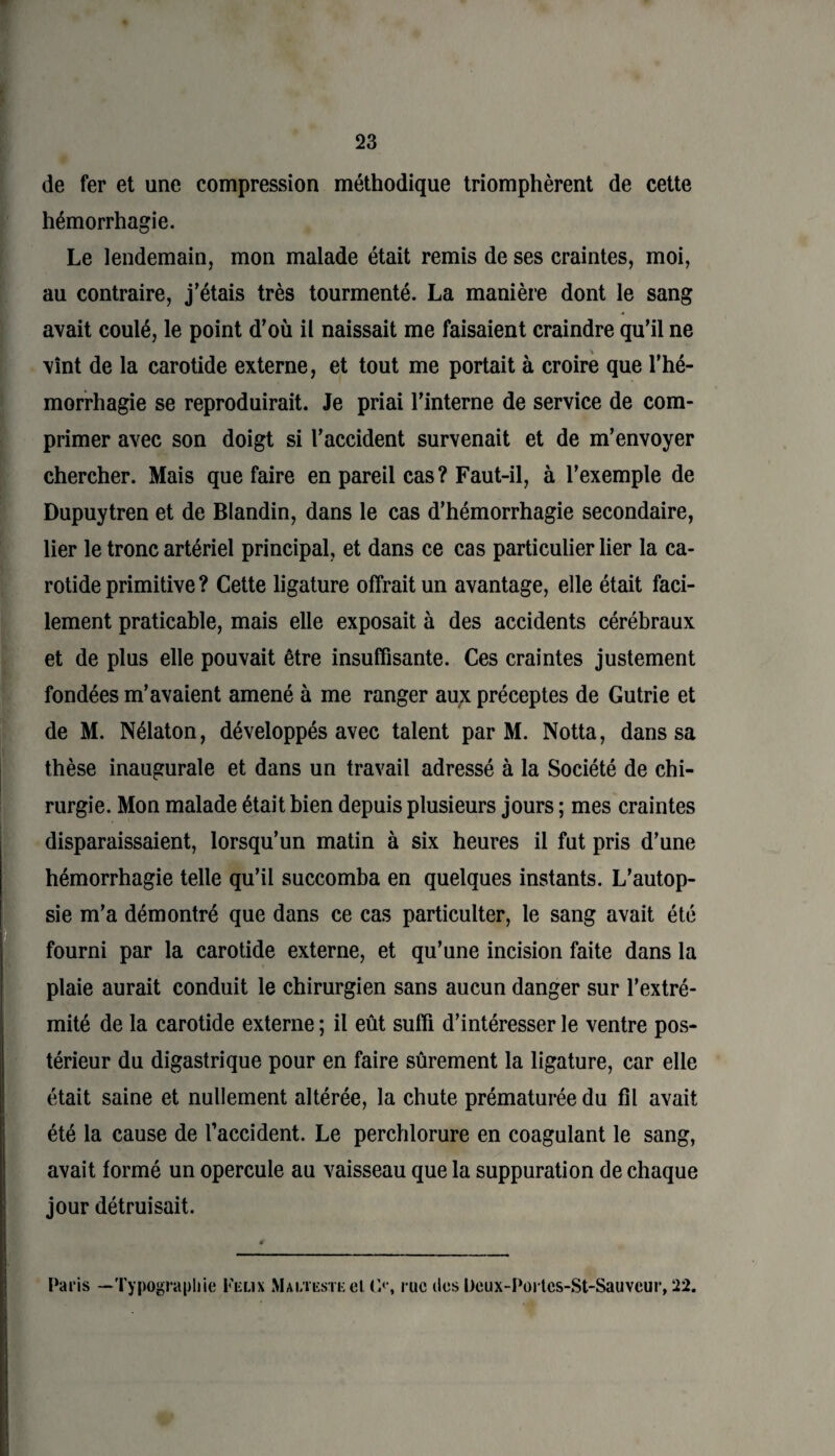 de fer et une compression méthodique triomphèrent de cette hémorrhagie. Le lendemain, mon malade était remis de ses craintes, moi, au contraire, j’étais très tourmenté. La manière dont le sang avait coulé, le point d’où il naissait me faisaient craindre qu’il ne vînt de la carotide externe, et tout me portait à croire que l’hé¬ morrhagie se reproduirait. Je priai l’interne de service de com¬ primer avec son doigt si l’accident survenait et de m’envoyer chercher. Mais que faire en pareil cas? Faut-il, à l’exemple de Dupuytren et de Blandin, dans le cas d’hémorrhagie secondaire, lier le tronc artériel principal, et dans ce cas particulier lier la ca¬ rotide primitive ? Cette ligature offrait un avantage, elle était faci¬ lement praticable, mais elle exposait à des accidents cérébraux et de plus elle pouvait être insuffisante. Ces craintes justement fondées m’avaient amené à me ranger aux préceptes de Gutrie et de M. Nélaton, développés avec talent par M. Notta, dans sa thèse inaugurale et dans un travail adressé à la Société de chi¬ rurgie. Mon malade était bien depuis plusieurs jours ; mes craintes disparaissaient, lorsqu’un matin à six heures il fut pris d’une hémorrhagie telle qu’il succomba en quelques instants. L’autop¬ sie m’a démontré que dans ce cas particulter, le sang avait été fourni par la carotide externe, et qu’une incision faite dans la plaie aurait conduit le chirurgien sans aucun danger sur l’extré¬ mité de la carotide externe ; il eût suffi d’intéresser le ventre pos¬ térieur du digastrique pour en faire sûrement la ligature, car elle était saine et nullement altérée, la chute prématurée du fil avait été la cause de l’accident. Le perchlorure en coagulant le sang, avait formé un opercule au vaisseau que la suppuration de chaque jour détruisait. Paris —Typographie Félix Malteste el (>*, rue des Deux-Portcs-St-Sauvcur, 22.