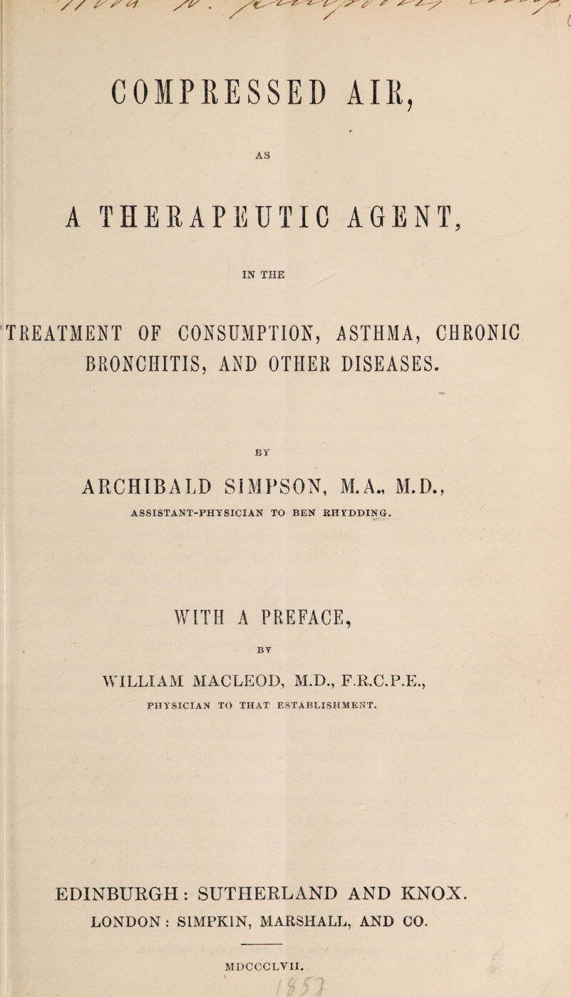 COMPRESSED AIR, AS A THERAPEUTIC AGENT, IN THE TREATMENT OF CONSUMPTION, ASTHMA, CHRONIC BRONCHITIS, AND OTHER DISEASES. BY ARCHIBALD SIMPSON, M.A., M.D., ASSISTANT-PHYSICIAN TO BEN RHYDDING. WITH A PREFACE, WILLIAM MACLEOD, M.D., F.E.C.P.E., PHYSICIAN TO THAT ESTABLISHMENT. EDINBURGH : SUTHERLAND AND KNOX. LONDON : SIMPKIN, MARSHALL, AND CO. MDCCCLYII.