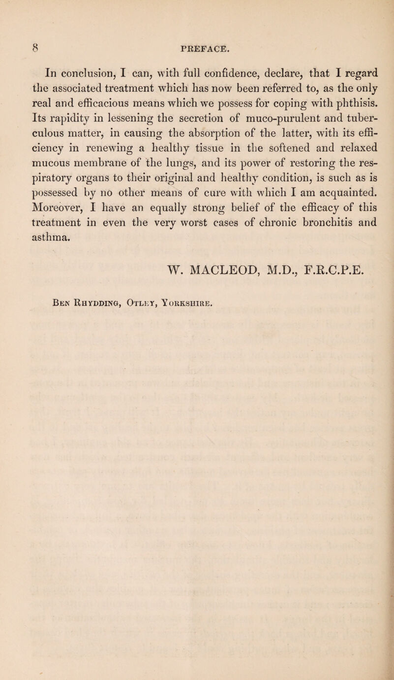 In conclusion, I can, with full confidence, declare, that I regard the associated treatment which has now been referred to, as the only real and efficacious means which we possess for coping with phthisis. Its rapidity in lessening the secretion of muco-purulent and tuber¬ culous matter, in causing the absorption of the latter, with its effi¬ ciency in renewing a healthy tissue in the softened and relaxed mucous membrane of the lungs, and its powrer of restoring the res¬ piratory organs to their original and healthy condition, is such as is possessed by no other means of cure with which I am acquainted. Moreover, I have an equally strong belief of the efficacy of this treatment in even the very worst cases of chronic bronchitis and asthma. W. MACLEOD, M.D., F.R.C.P.E. Ben Rhydding, Otlky, Yorkshire.