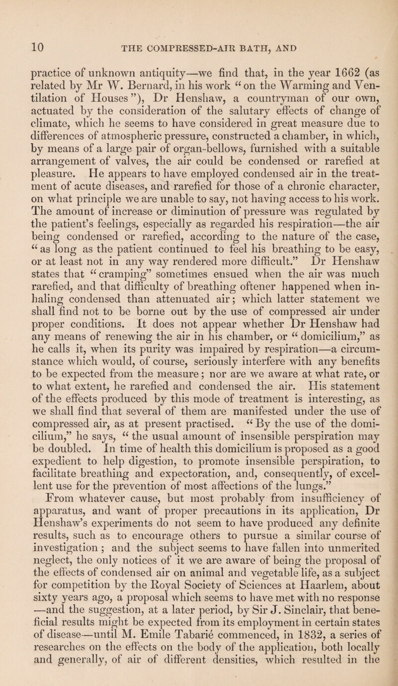 practice of unknown antiquity—we find that, in the year 1662 (as related by Mr W. Bernard, in his work “ on the Warming and Ven¬ tilation of Houses ”), Dr Henshaw, a countryman of our own, actuated by the consideration of the salutary effects of change of climate, which he seems to have considered in great measure due to differences of atmospheric pressure, constructed a chamber, in which, by means of a large pair of organ-bellows, furnished with a suitable arrangement of valves, the air could be condensed or rarefied at pleasure. He appears to have employed condensed air in the treat¬ ment of acute diseases, and rarefied for those of a chronic character, on what principle we are unable to say, not having access to his work. The amount of increase or diminution of pressure was regulated by the patient’s feelings, especially as regarded his respiration—the air being condensed or rarefied, according to the nature of the case, 66 as long as the patient continued to feel his breathing to be easy, or at least not in any way rendered more difficult.” Dr Henshaw states that u cramping” sometimes ensued when the air was much rarefied, and that difficulty of breathing oftener happened when in¬ haling condensed than attenuated air; which latter statement we shall find not to be borne out by the use of compressed air under proper conditions, it does not appear whether Dr Henshaw had any means of renewing the air in his chamber, or u domicilium,” as he calls it, when its purity was impaired by respiration—a circum¬ stance which would, of course, seriously interfere with any benefits to be expected from the measure; nor are we aware at what rate, or to what extent, he rarefied and condensed the air. His statement of the effects produced by this mode of treatment is interesting, as we shall find that several of them are manifested under the use of compressed air, as at present practised. “By the use of the domi¬ cilium,” he says, 66 the usual amount of insensible perspiration may be doubled. In time of health this domicilium is proposed as a good expedient to help digestion, to promote insensible perspiration, to facilitate breathing and expectoration, and, consequently, of excel¬ lent use for the prevention of most affections of the lungs.” From whatever cause, but most probably from insufficiency of apparatus, and want of proper precautions in its application, Dr Henshaw’s experiments do not seem to have produced any definite results, such as to encourage others to pursue a similar course of investigation ; and the subject seems to have fallen into unmerited neglect, the only notices of it we are aware of being the proposal of the effects of condensed air on animal and vegetable life, as a subject for competition by the Koyal Society of Sciences at Haarlem, about sixty years ago, a proposal which seems to have met with no response —and the suggestion, at a later period, by Sir J. Sinclair, that bene¬ ficial results might be expected from its employment in certain states of disease—until M. Emile Tabarie commenced, in 1832, a series of researches on the effects on the body of the application, both locally and generally, of air of different densities, which resulted in the