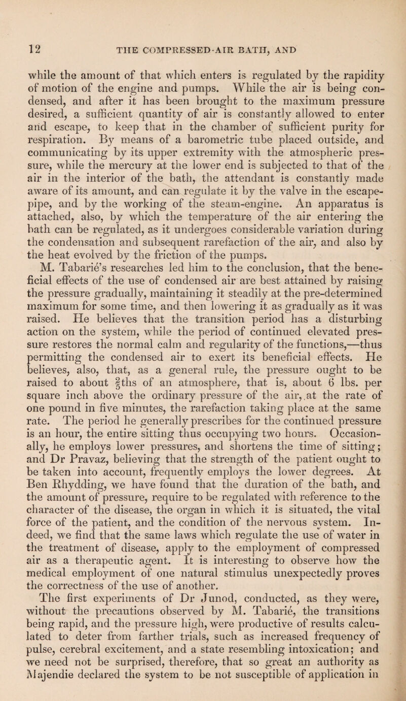 while the amount of that which enters is regulated by the rapidity of motion of the engine and pumps. While the air is being con¬ densed, and after it has been brought to the maximum pressure desired, a sufficient quantity of air is constantly allowed to enter and escape, to keep that in the chamber of sufficient purity for respiration. By means of a barometric tube placed outside, and communicating by its upper extremity with the atmospheric pres¬ sure, while the mercury at the lower end is subjected to that of the air in the interior of the bath, the attendant is constantly made aware of its amount, and can regulate it by the valve in the escape- pipe, and by the working of the steam-engine. An apparatus is attached, also, by which the temperature of the air entering the bath can be regulated, as it undergoes considerable variation during the condensation and subsequent rarefaction of the air, and also by the heat evolved by the friction of the pumps. M. Tabarie’s researches led him to the conclusion, that the bene¬ ficial effects of the use of condensed air are best attained by raising the pressure gradually, maintaining it steadily at the pre-determined maximum for some time, and then lowering it as gradually as it was raised. He believes that the transition period has a disturbing action on the system, while the period of continued elevated pres¬ sure restores the normal calm and regularity of the functions,—thus permitting the condensed air to exert its beneficial effects. He believes, also, that, as a general rale, the pressure ought to be raised to about |ths of an atmosphere, that is, about 6 lbs. per square inch above the ordinary pressure of the air,.at the rate of one pound in five minutes, the rarefaction taking place at the same rate. The period he generally prescribes for the continued pressure is an hour, the entire sitting thus occupying two hours. Occasion¬ ally, he employs lower pressures, and shortens the time of sitting; and Dr Pravaz, believing that the strength of the patient ought to be taken into account, frequently employs the lower degrees. At Ben Bhydding, we have found that the duration of the bath, and the amount of pressure, require to be regulated with reference to the character of the disease, the organ in which it is situated, the vital force of the patient, and the condition of the nervous system. In¬ deed, we find that the same laws which regulate the use of water in the treatment of disease, apply to the employment of compressed air as a therapeutic agent. It is interesting to observe how the medical employment of one natural stimulus unexpectedly proves the correctness of the use of another. The first experiments of Dr Junod, conducted, as they were, without the precautions observed by M. Tabarie, the transitions being rapid, and the pressure high, wrere productive of results calcu¬ lated to deter from farther trials, such as increased frequency of pulse, cerebral excitement, and a state resembling intoxication; and we need not be surprised, therefore, that so great an authority as Majendie declared the system to be not susceptible of application in