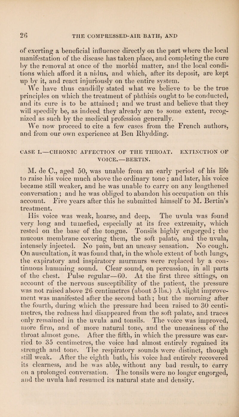of exerting a beneficial influence directly on the part where the local manifestation of the disease has taken place, and completing the cure by the removal at once of the morbid matter, and the local condi¬ tions which afford it a nidus, and which, after its deposit, are kept up by it, and react injuriously on the entire system. We have thus candidly stated what we believe to be the true principles on which the treatment of phthisis ought to be conducted, and its cure is to be attained; and we trust and believe that they will speedily be, as indeed they already are to some extent, recog¬ nized as such by the medical profession generally. We now' proceed to cite a few cases from the French authors, and from our own experience at Ben Rhydding. CASE I. — CHRONIC AFFECTION OF THE THROAT. EXTINCTION OF VOICE.—BERTIN. M. de C., aged 50, was unable from an early period of his life to raise his voice much above the ordinary tone ; and later, his voice became still weaker, and he was unable to carry on any lengthened conversation ; and he was obliged to abandon his occupation on this account. Five years after this he submitted himself to M. Bertin’s treatment. His voice was weak, hoarse, and deep. The uvula was found very long and tumefied, especially at its free extremity, which rested on the base of the tongue. Tonsils highly engorged ; the mucous membrane covering them, the soft palate, and the uvula, intensely injected. No pain, but an uneasy sensation. No cough. On auscultation, it was found that, in the whole extent of both lungs, the expiratory and inspiratory murmurs were replaced by a con¬ tinuous humming sound. Clear sound, on percussion, in all parts of the chest. Pulse regular—60. At the first three sittings, on account of the nervous susceptibility of the patient, the pressure was not raised above 26 centimetres (about 5 lbs.) A slight improve¬ ment was manifested after the second bath ; but the morning; after the fourth, during which the pressure had been raised to 30 centi¬ metres, the redness had disappeared from the soft palate, and traces only remained in the uvula and tonsils. The voice was improved, more firm, and of more natural tone, and the uneasiness of the throat almost gone. After the fifth, in which the pressure was car¬ ried to 35 centimetres, the voice had almost entirely regained its streng th and tone. The respiratory sounds were distinct, though still weak. After the eighth bath, his voice had entirely recovered its clearness, and he was able, without any bad result, to carry on a prolonged conversation. The tonsils were no longer engorged, and the uvula had resumed its natural state and density.
