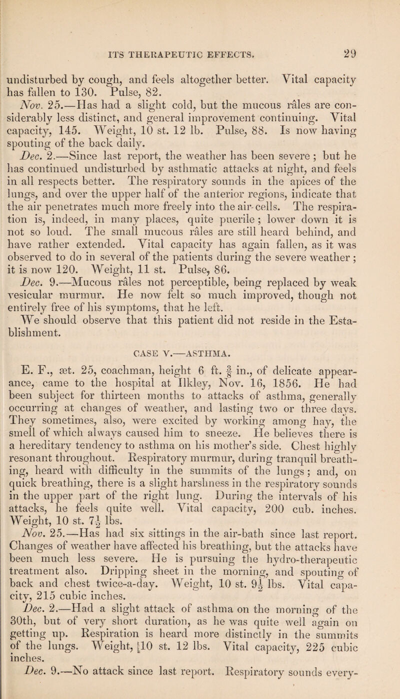 undisturbed by cough, and feels altogether better. Vital capacity has fallen to 130. Pulse, 82. Nov. 25.—Has had a slight cold, but the mucous rales are con¬ siderably less distinct, and general improvement continuing. Vita! capacity, 145. Weight, 10 st. 12 lb. Pulse, 88. Is now having spouting of the back daily. Dec. 2.—Since last report, the weather has been severe ; but he has continued undisturbed by asthmatic attacks at night, and feels in all respects better. The respiratory sounds in the apices of the lungs, and over the upper half of the anterior regions, indicate that the air penetrates much more freely into the air-cells. The respira¬ tion is, indeed, in many places, quite puerile ; lower down it is not so loud. The small mucous rales are still heard behind, and have rather extended. Vital capacity has again fallen, as it was observed to do in several of the patients during the severe weather ; it is now 120. Weight, 11 st. Pulse, 86. Dec. 9.—Mucous rales not perceptible, being replaced by weak vesicular murmur. He now felt so much improved, though not entirely free of his symptoms, that he left. We should observe that this patient did not reside in the Esta¬ blishment. CASE Y.-ASTHMA. E. F., set. 25, coachman, height 6 ft. § in., of delicate appear¬ ance, came to the hospital at Xlkley, Nov. 16, 1856. He had been subject for thirteen months to attacks of asthma, generally occurring at changes of weather, and lasting two or three days. They sometimes, also, were excited by working among hay, the smell of which always caused him to sneeze, lie believes there is e. a hereditary tendency to asthma on his mother’s side. Chest highly resonant throughout. Respiratory murmur, during tranquil breath¬ ing, heard with difficulty in the summits of the lungs ; and, on quick breathing, there is a slight harshness in the respiratory sounds in the upper part of the right lung. During the intervals of his attacks, he feels quite well. Vital capacity, 200 cub. inches. Weight, 10 st. 71 lbs. Nov. 25.—Has had six sittings in the air-bath since last report. Changes of weather have affected his breathing, but the attacks have been much less severe. He is pursuing the hydro-therapeutic treatment also. Dripping sheet in the morning, and spouting of back and chest twice-a-day. Weight, 10 st. 9^ lbs. Vital capa¬ city, 215 cubic inches. Dec. 2.—Had a slight attack of asthma on the morning of the 30th, but of very short duration, as he was quite well again on getting up. Respiration is heard more distinctly in the summits of the lungs. Weight, [10 st. 12 lbs. Vital capacity, 225 cubic inches. Dec. 9.—No attack since last report. Respiratory sounds every-