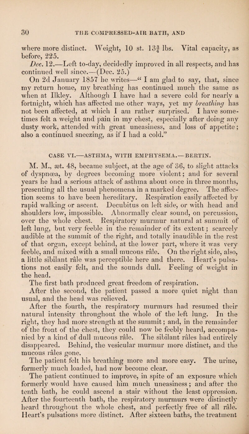 where more distinct. Weight, 10 st. 13f lbs. Vital capacity, as before, 225. Dec. 12.—Left to-day, decidedly improved in all respects, and has continued well since.—(Dec. 25.) On 2d January 1857 he writes—u I am glad to say, that, since my return home, my breathing has continued much the same as when at Ilkley. Although I have had a severe cold for nearly a fortnight, which has affected me other ways, yet my breathing has not been affected, at which I am rather surprised. I have some¬ times felt a weight and pain in my chest, especially after doing any dusty work, attended with great uneasiness, and loss of appetite; also a continued sneezing, as if I had a cold.” CASE VI.-ASTHMA, WITH EMPHYSEMA. —BERTIN. M. M., sst. 48, became subject, at the age of 36, to slight attacks of dyspnoea, by degrees becoming more violent; and for several years he had a serious attack of asthma about once in three months, presenting ail the usual phenomena in a marked degree. The affec¬ tion seems to have been hereditary. Respiration easily affected by rapid walking or ascent. Decubitus on left side, or with head and shoulders low, impossible. Abnormally clear sound, on percussion, over the whole chest. Respiratory murmur natural at summit of left lung, but very feeble in the remainder of its extent; scarcely audible at the summit of the right, and totally inaudible in the rest of that organ, except behind, at the lower part, where it was very feeble, and mixed with a small mucous rale. On the right side, also, a little sibilant rale was perceptible here and there. Heart’s pulsa¬ tions not easily felt, and the sounds dull. Feeling of weight in the head. The first bath produced great freedom of respiration. After the second, the patient passed a more quiet night than usual, and the head was relieved. After the fourth, the respiratory murmurs had resumed their natural intensity throughout the whole of the left lung. In the right, they had more strength at the summit; and, in the remainder of the front of the chest, they could now be feebly heard, accompa¬ nied by a kind of dull mucous rale. The sibilant rales had entirely disappeared. Behind, the vesicular murmur more distinct, and the mucous rales gone. The patient felt his breathing more and more easy. The urine, formerly much loaded, had now become clear. The patient continued to improve, in spite of an exposure which formerly would have caused him much uneasiness ; and after the tenth bath, he could ascend a stair without the least oppression. After the fourteenth bath, the respiratory murmurs were distinctly heard throughout the whole chest, and perfectly free of all rale. Heart’s pulsations more distinct. After sixteen baths, the treatment