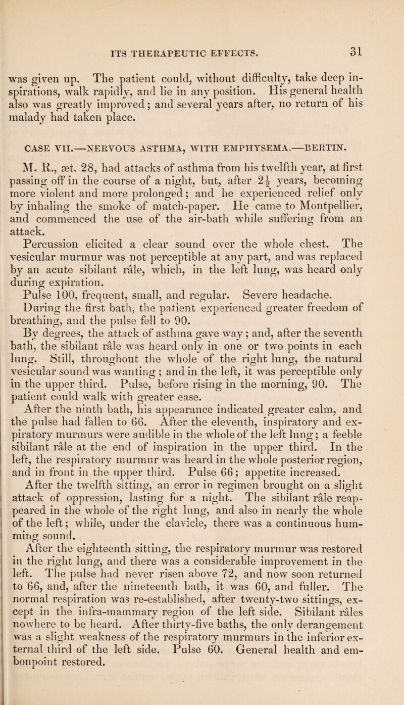was given up. The patient could, without difficulty, take deep in¬ spirations, walk rapidly, and lie in any position. His general health also was greatly improved; and several years after, no return of his malady had taken place. CASE VII.—NERVOUS ASTHMA, WITH EMPHYSEMA.—BERTIN. M. R., set. 28, had attacks of asthma from his twelfth year, at first passing off in the course of a night, but, after 2J years, becoming more violent and more prolonged; and he experienced relief only by inhaling the smoke of match-paper. He came to Montpellier, and commenced the use of the air-bath while suffering from an attack. Percussion elicited a clear sound over the whole chest. The vesicular murmur was not perceptible at any part, and was replaced by an acute sibilant rale, which, in the left lung, was heard only during expiration. Pulse 100, frequent, small, and regular. Severe headache. During the first bath, the patient experienced greater freedom of breathing, and the pulse fell to 90. By degrees, the attack of asthma gave way ; and, after the seventh bath, the sibilant rale was heard only in one or two points in each lung. Still, throughout the whole of the right lung, the natural vesicular sound was wanting ; and in the left, it was perceptible only in the upper third. Pulse, before rising in the morning, 90. The patient could walk with greater ease. After the ninth bath, his appearance indicated greater calm, and the pulse had fallen to 66. After the eleventh, inspiratory and ex¬ piratory murmurs were audible in the whole of the left lung; a feeble sibilant rale at the end of inspiration in the upper third. In the left, the respiratory murmur was heard in the whole posterior region, and in front in the upper third. Pulse 66; appetite increased. After the twelfth sitting, an error in regimen brought on a slight attack of oppression, lasting for a night. The sibilant rale reap¬ peared in the whole of the right lung, and also in nearly the whole of the left; while, under the clavicle, there was a continuous hum- i ming sound. After the eighteenth sitting, the respiratory murmur was restored in the right lung, and there was a considerable improvement in the left. The pulse had never risen above 72, and now soon returned to 66, and, after the nineteenth bath, it was 60, and fuller. The normal respiration was re-established, after twenty-two sittings, ex¬ cept in the infra-mammary region of the left side. Sibilant rales nowhere to be heard. After thirty-five baths, the only derangement was a slight weakness of the respiratory murmurs in the inferior ex¬ ternal third of the left side. Pulse 60. General health and em¬ bonpoint restored.