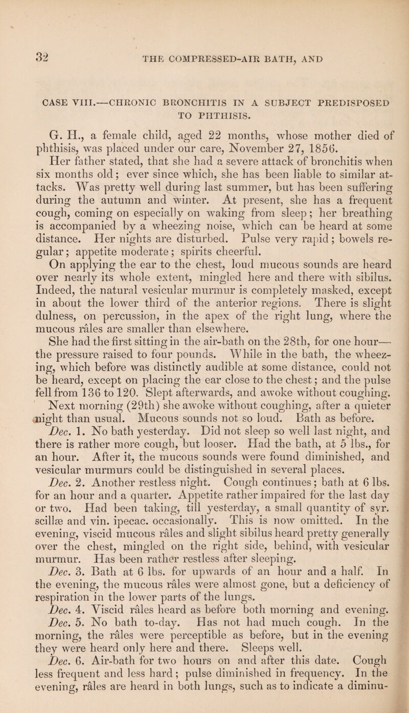 CASE VIII.—CHRONIC BRONCHITIS IN A SUBJECT PREDISPOSED TO PHTHISIS. G. XL, a female child, aged 22 months, whose mother died of phthisis, was placed under our care, November 27, 1856. Her father stated, that she had a severe attack of bronchitis when six months old; ever since which, she has been liable to similar at¬ tacks. Was pretty well during last summer, but has been suffering during the autumn and winter. At present, she has a frequent cough, coming on especially on waking from sleep; her breathing is accompanied by a wheezing noise, which can be heard at some distance. Her nights are disturbed. Pulse very rapid; bowels re¬ gular; appetite moderate; spirits cheerful. On applying the ear to the chest, loud mucous sounds are heard over nearly its whole extent, mingled here and there with sibilus. Indeed, the natural vesicular murmur is completely masked, except in about the lower third of the anterior regions. There is slight dulness, on percussion, in the apex of the right lung, where the mucous rales are smaller than elsewhere. She had the first sitting in the air-bath on the 28th, for one hour— the pressure raised to four pounds. While in the bath, the wheez¬ ing, which before was distinctly audible at some distance, could not be heard, except on placing the ear close to the chest; and the pulse fell from 136 to 120. Slept afterwards, and awoke without coughing. Next morning (29tli) she awoke without coughing, after a quieter night than usual. Mucous sounds not so loud. Bath as before. Dec. 1. No bath yesterday. Did not sleep so well last night, and there is rather more cough, but looser. Had the bath, at 5 lbs., for an hour. After it, the mucous sounds were found diminished, and vesicular murmurs could be distinguished in several places. Dec. 2. Another restless night. Cough continues; bath at 6 lbs. for an hour and a quarter. Appetite rather impaired for the last day or two. Had been taking, till yesterday, a small quantity of syr. scillse and vin. ipecac, occasionally. This is now omitted. In the evening, viscid mucous rales and slight sibilus heard pretty generally over the chest, mingled on the right side, behind, with vesicular murmur. Has been rather restless after sleeping. Dec. 3. Bath at 6 lbs. for upwards of an hour and a half. In the evening, the mucous rales were almost gone, but a deficiency of respiration in the lower parts of the lungs. Dec. 4. Viscid rales heard as before both morning and evening. Dec. 5. No bath to-day. Has not had much cough. In the morning, the rales were perceptible as before, but in the evening they were heard only here and there. Sleeps well. Dec. 6. Air-bath for two hours on and after this date. Cough less frequent and less hard; pulse diminished in frequency. In the evening, rales are heard in both lungs, such as to indicate a diminu-