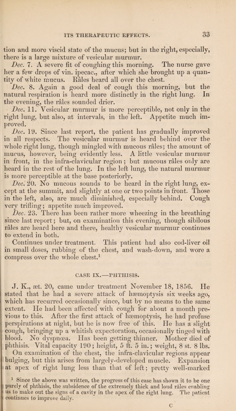 tion and more viscid state of the mucus; but in the right, especially, there is a large mixture of vesicular murmur. Dec. 7. A severe fit of coughing this morning. The nurse gave her a few drops of vin. ipecac., after which she brought up a quan¬ tity of white mucus. Bales heard all over the chest. Dec. 8. Again a good deal of cough this morning, but the natural respiration is heard more distinctly in the right lung. In the evening, the rales sounded drier. Dec. 11. Vesicular murmur is more perceptible, not only in the right lung, but also, at intervals, in the left. Appetite much im¬ proved. Dec. 19. Since last report, the patient has gradually improved in all respects. The vesicular murmur is heard behind over the whole right lung, though mingled with mucous rales; the amount of mucus, however, being evidently less. A little vesicular murmur in front, in the infra-clavicular region ; but mucous rales only are heard in the rest of the lung. In the left lung, the natural murmur is more perceptible at the base posteriorly. Dec. 20. No mucous sounds to be heard in the right lung, ex¬ cept at the summit, and slightly at one or two points in front. Those in the left, also, are much diminished, especially behind. Cough very trifling; appetite much improved. Dec. 23. There has been rather more wheezing in the breathing since last report; but, on examination this evening, though sibilous rales are heard here and there, healthy vesicular murmur continues to extend in both. Continues under treatment. This patient had also cod-liver oil in small doses, rubbing of the chest, and wash-down, and wore a compress over the whole chest.1 CASE IX.—PHTHISIS. J. K., set. 20, came under treatment November 18, 1856. He stated that he had a severe attack of haemoptysis six weeks ago, which has recurred occasionally since, but by no means to the same extent. He had been affected with cough for about a month pre¬ vious to this. After the first attack of haemoptysis, he had profuse perspirations at night, but he is now free of this. He has a slight cough, bringing up a whitish expectoration, occasionally tinged with blood. No dyspnoea. Has been getting thinner. Mother died of phthisis. Vital capacity 190; height, 5 ft. 5 in.; weight, 8 st. 8 lbs. On examination of the chest, the infra-clavicular regions appear bulging, but this arises from largely-developed muscle. Expansion at apex of right lung less than that of left; pretty well-marked 1 Since the above was written, the progress of this case has shown it to be one purely of phthisis, the subsidence of the extremely thick and loud rales enabling us to make out the signs of a cavity in the apex of the right lung. The patient continues to improve daily. C ’