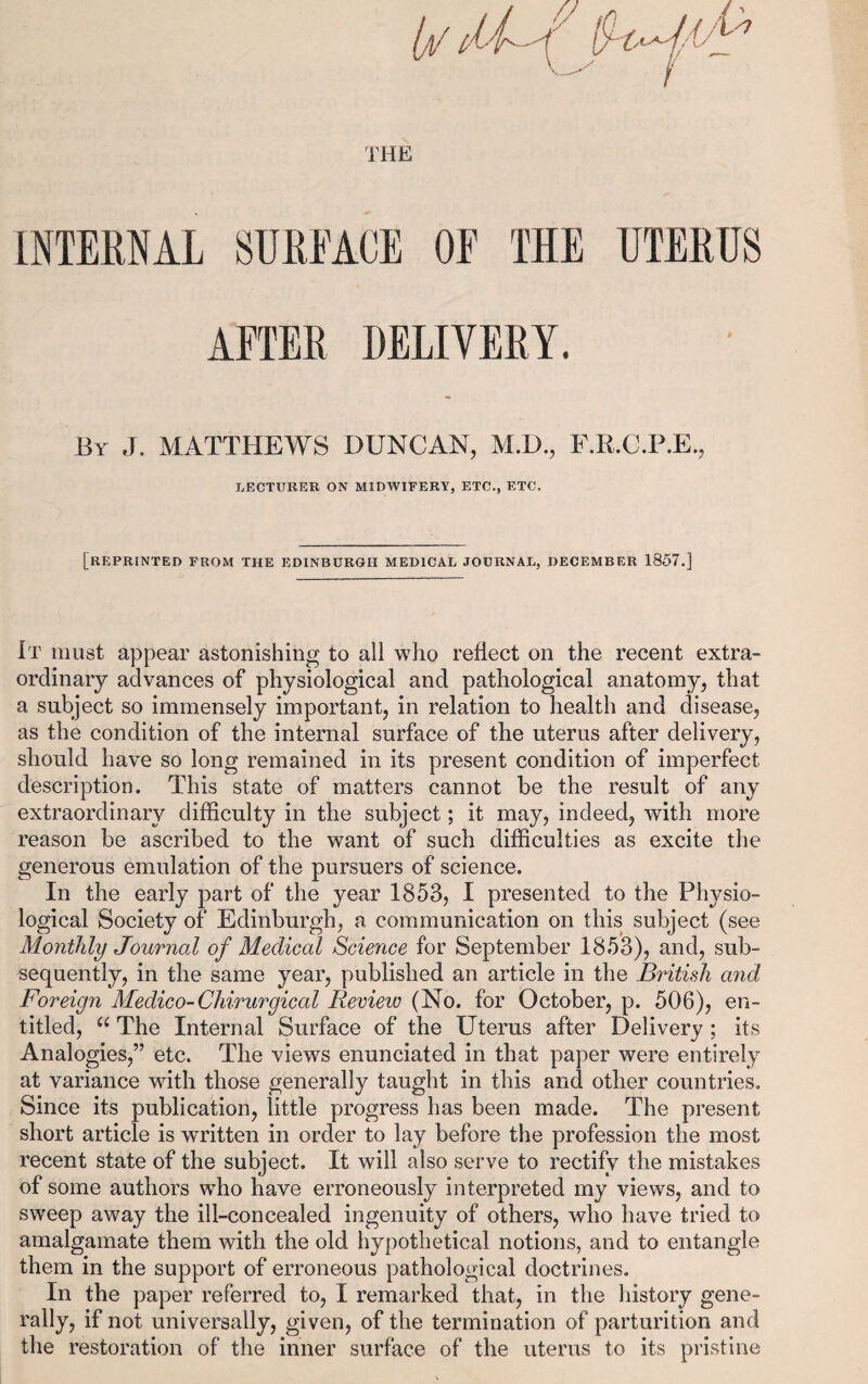 INTERNAL SURFACE OF THE UTERUS AFTER DELIVERY. By J. MATTHEWS DUNCAN, M.D., F.R.C.P.E., LECTURER ON MIDWIFERY, ETC., ETC. [REPRINTED FROM THE EDINBURGH MEDICAL JOURNAL, DECEMBER 1857.] It must appear astonishing to all who reflect on the recent extra¬ ordinary advances of physiological and pathological anatomy, that a subject so immensely important, in relation to health and disease, as the condition of the internal surface of the uterus after delivery, should have so long remained in its present condition of imperfect description. This state of matters cannot be the result of any extraordinary difficulty in the subject; it may, indeed, with more reason be ascribed to the want of such difficulties as excite the generous emulation of the pursuers of science. In the early part of the year 1853, I presented to the Physio¬ logical Society of Edinburgh, a communication on this subject (see Monthly Journal of Medical Science for September 1853), and, sub¬ sequently, in the same year, published an article in the British and Foreign Medico-Cliirurgical Review (No. for October, p. 506), en¬ titled, u The Internal Surface of the Uterus after Delivery ; its Analogies,” etc. The views enunciated in that paper were entirely at variance with those generally taught in this and other countries. Since its publication, little progress has been made. The present short article is written in order to lay before the profession the most recent state of the subject. It will also serve to rectify the mistakes of some authors who have erroneously interpreted my views, and to sweep away the ill-concealed ingenuity of others, who have tried to amalgamate them with the old hypothetical notions, and to entangle them in the support of erroneous pathological doctrines. In the paper referred to, I remarked that, in the history gene¬ rally, if not universally, given, of the termination of parturition and the restoration of the inner surface of the uterus to its pristine