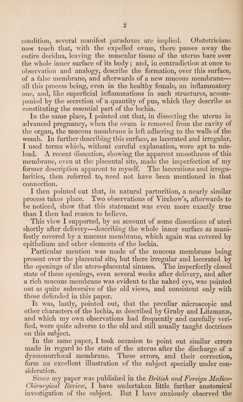 condition, several manifest paradoxes are implied. Obstetricians now teach that, with the expelled ovum, there passes away the entire decidua, leaving the muscular tissue of the uterus bare over the whole inner surface of its body; and, in contradiction at once to observation and analogy, describe the formation, over this surface, of a false membrane, and afterwards of a new mucous membrane—■ all this process being, even in the healthy female, an inflammatory one, and, like superficial inflammations in such structures, accom¬ panied by the secretion of a quantity of pus, which they describe as constituting the essential part of the lochia. In the same place, I pointed out that, in dissecting the uterus in advanced pregnancy, when the ovum is removed from the cavity of the organ, the mucous membrane is left adhering to the walls of the womb. In further describing this surface, as lacerated and irregular, I used terms which, without careful explanation, were apt to mis¬ lead. A recent dissection, showing the apparent smoothness of this membrane, even at the placental site, made the imperfection of my former description apparent to myself. The lacerations and irregu¬ larities, then referred to, need not have been mentioned in that connection. I then pointed out that, in natural parturition, a nearly similar process takes place. Two observations of Virchow’s, afterwards to be noticed, show that this statement was even more exactly true than I then had reason to believe. This view I supported, by an account of some dissections of uteri shortly after delivery—describing the whole inner surface as mani¬ festly covered by a mucous membrane, which again was covered by epithelium and other elements of the lochia. Particular mention was made of the mucous membrane being present over the placental site, but there irregular and lacerated by the openings of the utero-placental sinuses. The imperfectly closed state of these openings, even several weeks after delivery, and after a rich mucous membrane was evident to the naked eye, was pointed out as quite subversive of the old views, and consistent only with those defended in this paper. It was, lastly, pointed out, that the peculiar microscopic and other characters of the lochia, as described by Gruby and Litzmann, and which my own observations had frequently and carefully veri¬ fied, were quite adverse to the old and still usually taught doctrines on this subject. In the same paper, I took occasion to point out similar errors made in regard to the state of the uterus after the discharge of a dysmenorrhoeal membrane. These errors, and their correction, form an excellent illustration of the subject specially under con¬ sideration. Since my paper was published in the British and Foreign Medieo- Chirurgical Review, I have undertaken little further anatomical investigation of the subject. But I have anxiously observed the